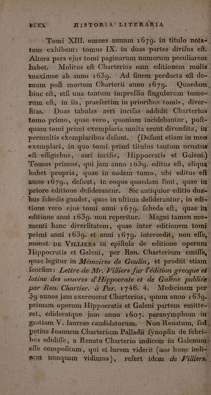 / VCXX HISTORIA'LITERARIA 'Tomi XIII. omnes annum 1679. in titulo nota. tum exhibent: tomus IX. in duas partes divifus eft. Altéra pars ejus tomi paginarum numerum peculiarem habet. Molitus eft Charterius eam editionem molis. snaximae ab anno 1639. Αἀ finem perducta eft de- . mum poft mortem Charterii anno 1679. . Quaedam , hinc eft, etfi una tautum impreffio fingulorum tomo- runi eft, in iis, praefertim in prioribus tomis, diver- Rtas. Duas tabulas aeri incifas addidit Charterius . iomo primo, quae vero, quoniam incidebantur, poft- quam tomi primi exemplaria multa erant divendita, in . permultis ekemplaribus defunt. (Defunt etiam in meo exemplari , in quo tomi. primi titulus tantum ornatus; elt. effigiebus, aeri incifis, Hippocratis et Galeni.) 'l'omus primus, qui jam anno 1639. editus elt, aliqua habet propria, quae in eodém: tomo, ubi editus eft unio 1679., defunt, iv eoque quaedam funt, quae in priore editione defiderantur. Sic antiquior editio dua . bus fchedis. gaudet, quae in ultima defiderantur, in edis. iione vero ejus tomi anni 1679. fcheda eft, quae in. editione anni 1639. non reperitur. Magni tamen mo- Qmenti hanc diverlitatem, quae inter editionem tomi primi anni 1639. et anni 1679. intercedit, non elfe, monet DE ViILLIERS in epiftola de editione operum: Hippocratis et Galeni, per Ren. Charterium emil[fa,' quae legitur in 7Mémoires de Goulin, et prodiit etiam - feikfim; Lettre de Mr. F'illiers fur l'édition grecque et^. latine des oeuvres d' Hippocrate. et de Galéne publice . par Ren. Chartier. à Par. 1746. 4, Medicinam per: $9 annos jam exercuerat Charterius, quum anno 1639. . primam operum Hippocratis et Galeni partem. emitte- reb, edideratque jam: anno 1607. paranymphum in. gratiam V. laureae candidatorum. ^ Non Renatum, fed, potius Joannem Charterium Palladii fynopíin de febri- bus edidiffe, a Renato Charterio indicem in Galenum: effe compofitum, qui et lucem viderit (nos hunc indi-. een nunquam vidimus), refert idem de Villiers. |