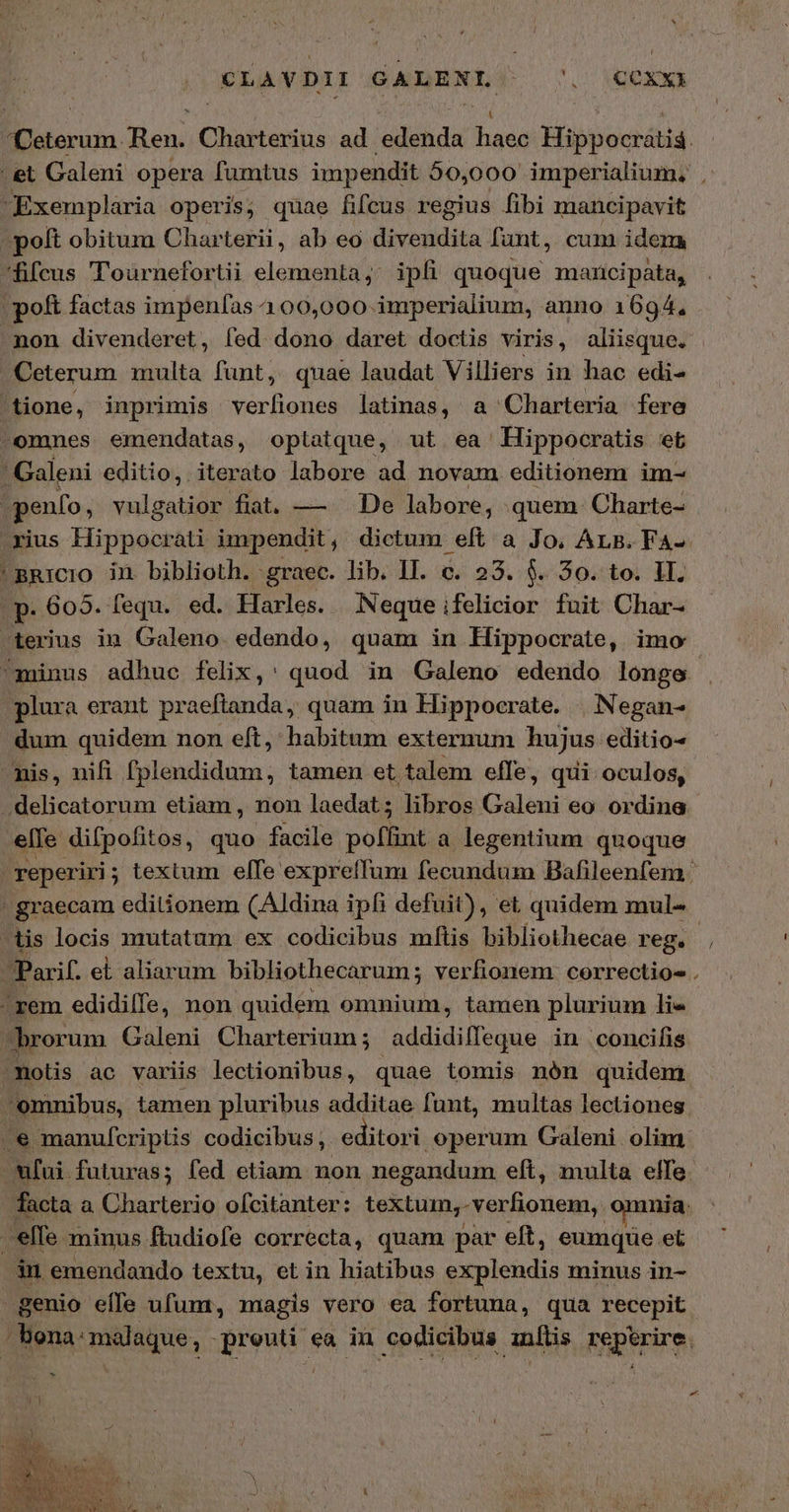 CLAVDII GALENL. 'OCOxx «Deterum. Ren. enn: ad GR 14 y Hippocrátia et Galeni opera fumtus impendit 50,000 imperialium, | Exemplaria operis; quae fifcus regius fibi mancipavit pott obitum Charterii, ab eo divesidita fant, cum idem fifcus 'oarnefortii elementa, ipfi quoque mancipata, (poft factas impenfas 400,000 inrperialium, anno 1694, . non divenderet, fed dono daret doctis viris, aliisque. Ceterum multa funt, quae laudat Villiers in hac edi- tione, inprimis verfiones latinas, a Charteria fere -omnes emendatas, optatque, ut ea Hippocratis et 4 Galeni editio, iterato labore ad novam editionem im- penfo, vulgatior fiat. — — De labore, quem. Charte- rius Hippocrati impendit, dictum eft ἃ Jo, Ars. Fa- BRICIO ἴ biblioth. graec. lib. II. c. 23. $. 30. to. II. .p. 605. fequ. ed. Harles. Neque ifelicior fuit Char- ^terius in Galeno. edendo, quam in Hippocrate, imo minus adhue felix,: quod in Galeno edendo longe plura erant praeftanda, quam in Hippocrate. | Negan- dum quidem non eft, habitum externum hujus editio nis, nifi fplendidum, tamen et talem effe, qui oculos, .delicatorum etiam , non laedat; libros Galeni eo ordine elle difpofitos, quo facile pollut a legentium quoque reperiri; textum elfe expreífum fecundum Bafileenfem ' - graecam editionem (Aldina ipfi defuit), et quidem mul- iis locis mutatum ex codicibus mftis bibliothecae reg. Parif. el aliarum bibliothecarum; verfionem: correctio- . -rem edidilfe, non quidem omnium, tamen plurium li« | brorum Galeni Charterium ; addidilleque . in concifis molis ac variis lectionibus, quae tomis nón quidem omnibus, tamen pluribus additae funt, multas lectiones .e manufcriptlis codicibus, editori operum Galeni olim *fui futuras; fed etiam non negandum eft, multa elfe. facta ἃ Charterio ofcitanter: textum, -verfionem, omnia. j^ elfe. minus ftudiofe correcta, quam par eft, eumque et in emendando textu, et in hiatibus explendis minus in- genio effe ufum, magis vero ea fortuna, qua recepit / bona: malaque, JBrvus. ea in codicibus ταις snper : / o. e