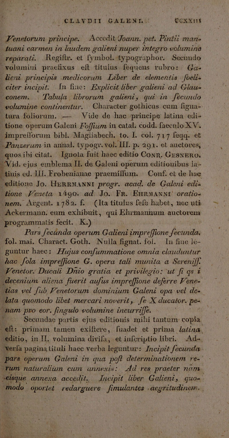 OÉLAYDII GALENLU ——(QÜcxkni Venetorum principe. Accedit Joann. pet. Pintii man. duani carmen in laudem galieni nuper integro volumine | repáratt. Regiftr. et (ymbol. typogr pub Secundo - volumini praefixus eft tituius fequens rubro::. Ga. -dienz princzpis (medicorum, Liber de elementis /foelz- - eiter incipit. Iu fine: Explicit über galieni ad Glau- conem. . Tabula , librorum galeni, qui in fécundo » voluznine continentur. | Character gothicus cum figua- iura foliorum. —- Vide de hac principe latina edi- | tione operum Galeni Foffium iu catal. codd. faeculo XV. impreílorum bibl. Magiiabech. to. 1. col. 717 feqq. et Panzer um in annal. typogr. vol. III. p. 291. et auctores, | quosibi citat. Ignota fuit haec editio CoNn. GrSNERO. Vid. ejus M. cun II. de Galeni operum editionibus la-  tinis ed. 11f. Fr obenianae praemilfum. | Conf. et de hac . editione Jo. HRnwMANNI progr. acad. de Galeni edis dione J'eneta 1490. ad. Jo. Fm. EunxANNt orafio- nem. Argent. 1782. f. (Ita titulus fefe habet, nec uti Ackermann. eum exhibuit, qui Ehrmannum auctorem programmatis fecit. K.). — .. -Pars fecánda operum Galieni impreffi one fecunda, fol. mai. Charact. Goth. /Nuila fignat. fol. In fine ie- guntur haec: Z7ujus confummattone omnia clauduntur λας fola impre[fione G. opera tali munita. a Sereni. Fenetor. Ducatt Dnio sratia et privilegio: μέ fi qs t decenium. aliena. fuerit aufus impre[Rone deferre F* ane Jas vel fub F'enetorum. dominium Galeni opa: vel des. lata quomodo libet mercari noverit ,. fe Χ ducator. Am nam pro eor. [ingulo wolumine incurri[Je. | Secundae partis ejus editionis mihi tantum- copia: | eft: primam tamen exiftere, fuadet et prima lana, /'editio, in II. volumina divifa, et iufcriptio libri. Ade. /Nerfa pagina tituli haec verba leguntur: fnczpit Jecunda pars operum Galent in qud poft determinationem ve-' Tum naturalium cum, annexis: Ad 765 praeter nom -eisque annexa. accedit. Jucipit. liber Galieni 3 quo- modo oportet. redarguere Jimulantes . aegritudinem. 4 P ΄
