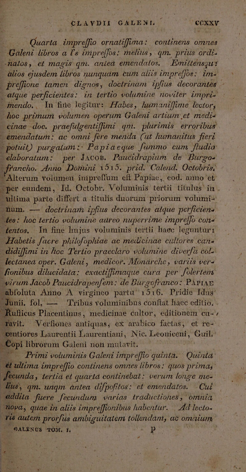 SUN ͵ m ΝΣ D ἢ Li Tearoti GALENI. i | du αὐδῶ impre[Jio ornatifft ima: continens omnes ΡΝ ΝΣ libros a p s impre[Jos: melius, qm. prius ordi. -Anatos , €i magis qni. aniea emendatos. Eimittensqu1 Ex ejusdem TUN nunquam, cur ais impre[jos : im- | prefione. tamen dignos; doctrinam. ipfius decorantes i satque perficientes: in tertio volumine noviter impri- : jnendo., In fine legitur: /Tabes, humaniffime lector; Aoc primum volumen operum Galeni artium. et medi- cinae - doc. praefulgenti[Jumi qni. plirimis erroribus | emendatum : ac omnz fere menda (ut humanitus fierz τ potuit) πρώτ Papiaeque fummo cum fludia: - elaboratum: per J&amp;cosm. Paucidrapium de Jurgo- LJrancho. ἄπο Domini 1515. prid. Calend. Octobrz zn : Alterum volumeu inipreffüm eft Papiae, eod. ammo δὲ (per eundem, Id. Octobr. Voluminis tertii titulus in . ultima parte differt a. titulis duotum priorum volumi- -müm. — doctrinarh ipfius decorantes atque perficzens des: Áoc tertio volumine aureo nuperrime impre[]o cons -dentos,. 1n fine hujus voluminis tertii haec leguntur: Habetis Jacre plslofophiae ac medicinae cultores can - didiffimi in foc Tertio praeclaro volumine diver fa col. lectanea oper. Galeni, medicor. - Monar Che, variis ver^ di onibus dilucidaia: exactiffi imaque curd per foler Lent oveirum Jacob Paucidrapenfem: de Bü. gofranco: PáriAE  abfoluta Anno A virgineo partu' 1516. Pridie Idus: - Junii, fol, — 'Tribus voluminibus conftat haec editio. . Rufiicus Placentinus, medicinae cultor, editionem cu- / - ravit. Verfiones antiquas, ex arabico factas, et re-'. eentiores Laurentii Liaurentiani, Nic. Leoniceni, Guil; E librorum Galeni not mutavit. m : 1 Primi voluminis Galeni impr effi quinta. Quznid εἰ |a ἢ impre[[fio continens omnes libros: quos primas: fecunda , ; terttá et quar «Ld coritinebat: verum longe mes ius, qm. unqm. àntea di/pofrtos : et emendatos. —. Cui | addita fuere fecundum | earías traductiohnes , omnia 3 Hoya, quae in aliis impre[fionibus habentur. | Ad lecto- : ris autern prorfus ambiguitatem tollendam, a6 om; um (9ALÉNUS TOM. dh — ΡΟ τον