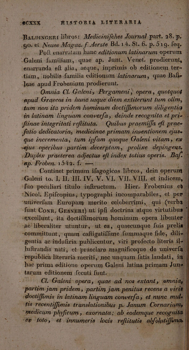 ΦΧ ——— KISTÓRIA LITERARIA -BarnbiNcERiI libros: Medzcznzfches disiipal part, 38.3 DM 80. οἱ Nveues Maga. f -lerzte Bd. 14. St. 6. p. 519. feq. — Poft enarratam hane editionum latinarum operum -Galeni fumiliam, quae ap. Junt. Venet. prodierunt, ὦ enarranda eft alia, aeque, inprimis ob editionem ter- ; Aiam, nobilis familia editionum /afinarum, quae Balie ]eae apud Frobenium prodierunt. Omnia. Cl. Galeni: Pergameni , opera , quotquot. epud. Graecos in. hunc usque diem extiterunt tum olim, - | tum non ita pridem hominum doctiffimorum dilig gap un latznam linguam converfa ,. deinde joe b et prie . | fünae integritati roflütuta. — Quibus pragmi[fa efl prae- atio dedicatoria, medicinae primam inpentionem ΟΣ. que incrementa, tum ipfam quoque Galeni vitam , ex | »eus operibus partim. decerptam, prolixe depingens, 1 4Dupléx praeterea, adjectus efl index totius operis. Baf.  ep. Froben. 15482. f. — 3 — ^ Continet primum ifagogicos ibtos, dein operuni:  :Galeni to. 1. HI. HI. IV, V. VI. VIL. ΝΠ, et indicem, * fuo peculiari titulo infiructum. | Hier. Frobenius eb | INicol. Epifcopius ; typographi incomparabiles, et. per M univerfam:. Europam merito celeberrimi, qui. (verba M funt CosR, GESNERI) ut ipfi doctrina atque virtutibus ἢ :excellunt, ita doctiffimorum hominum. opera libenter: ᾿ -A6' liberaliter utuntur, ut ea, quaecunque fuis prelia. ᾿ committunt, quan. caffigatiffime fummaque fide, dilis ? gentia ac lháduficin publicentur, viri profecto literis il« | luftrandis nati; et práeclare magnificeque de univerfa | republica literaria meriti, nec unquam fatis laudati, in | hac prima editione operum Galeni latina. pyiranp Hu tarum editionem [fecuti fuut. . ^d Ὥ c^ COL. Galeni opera; quae ad 'πος extant e omnia, ] partim jam pridem ; partum jam, penitus, recens ὦ viris 1 cdoctiffi unis in latinam linguam converfa » et nunc mul. ] dis recentiffimis translationibus p. Janum. Cornariuni. ᾿ Ptedicum phyficum , . exornata; ab eodemque recognita l “ἂρ ἰοίο, et innumeris looís ΡΘΗ, αἰνθίμι! fuma