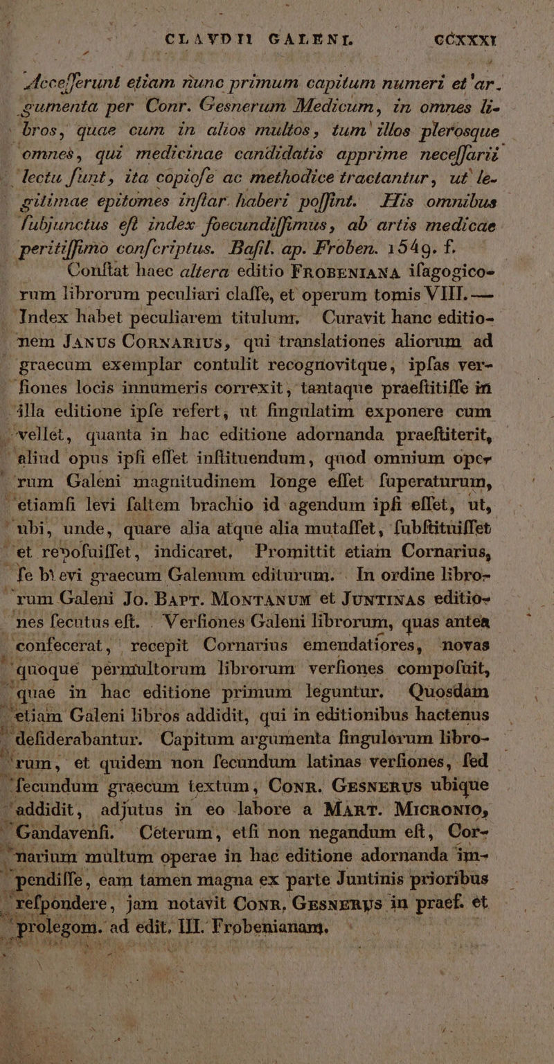 CLAVDIL GALENL ὀ ΟΟΧΧΧῚ Mecef runt eliam riunc | primum capitum numeri et 'ar. ML rhet per Conr. Gesner um Medicum, in omnes li- bros, quae cum in alis multos, tum illos plerosque omnes, qui medicinae candidatis apprime nece[farii 77 fue , ita copiofe ac methodice tractantur, ut ἰδ. gilimae epitomes inflar. haberi pofint. His omnibus fubjunctus efl index Joecundiffi imus, ab artis medicae | peritiffimo conferiptus. Bafil. ap. Froben. 1549. f. ! Conftat haec a/fera editio FRoBENIANA ifagogico- rum librorum peculiari claffe, et operum tomis VIIT. — Index habet peculiarem titulunr, Curavit hanc editio-- nem JaNus ConNARIUs, qui translationes aliorum ad graecum exemplar contulit recognovitque, ipfas ver- fiones locis innumeris correxit, tantaque praeftitiffe in ila editione ipfe refert, ut fingulatim exponere cum -vellét, quanta in hac editione ὙΠ ΡΥΓ ΟΝ praefüiterit, aliud opus ipfi effet inflituendum, quod omnium oper rum Galeni magnitudinem longe effet füperaturum, etiamfi levi faltem brachio id agendum ipfi elTet, ut, nbi, unde, quare alia atque alia mutalfet, fabftituiffet et réSofuilfet , indicaret, Promittit etiam Cornarius, fe bievi graecum Galenum editurum. . In ordine libro- rum Galeni Jo. BArr. MovTANUM et JuwTINAS editio- ? mes fecutus eft. . Verfiones Galeni librorum, quas antea confecerat , , recepit Cornarius emendatíores, ovas | quoque pérniultorum librorum verfiones compofuit, /quae in hac editione primum leguntur. Quosdam (etiam. Galeni libros addidit, qui in editionibus hacténus $ ᾿ defiderabantur. Capitum argumenta fingulorum libro- - rum , et quidem non fecundum latinas verfiones, fed | fecundum graecum textum, Cown. GESNERUS ubique τ addidit , adjutus in eo labore a MART. MICRONIO, / Gandavenf Eid : Mad non cgi ef, Cor- á Sidus id edit It. F'obetiauam, eds Nato yia c N A