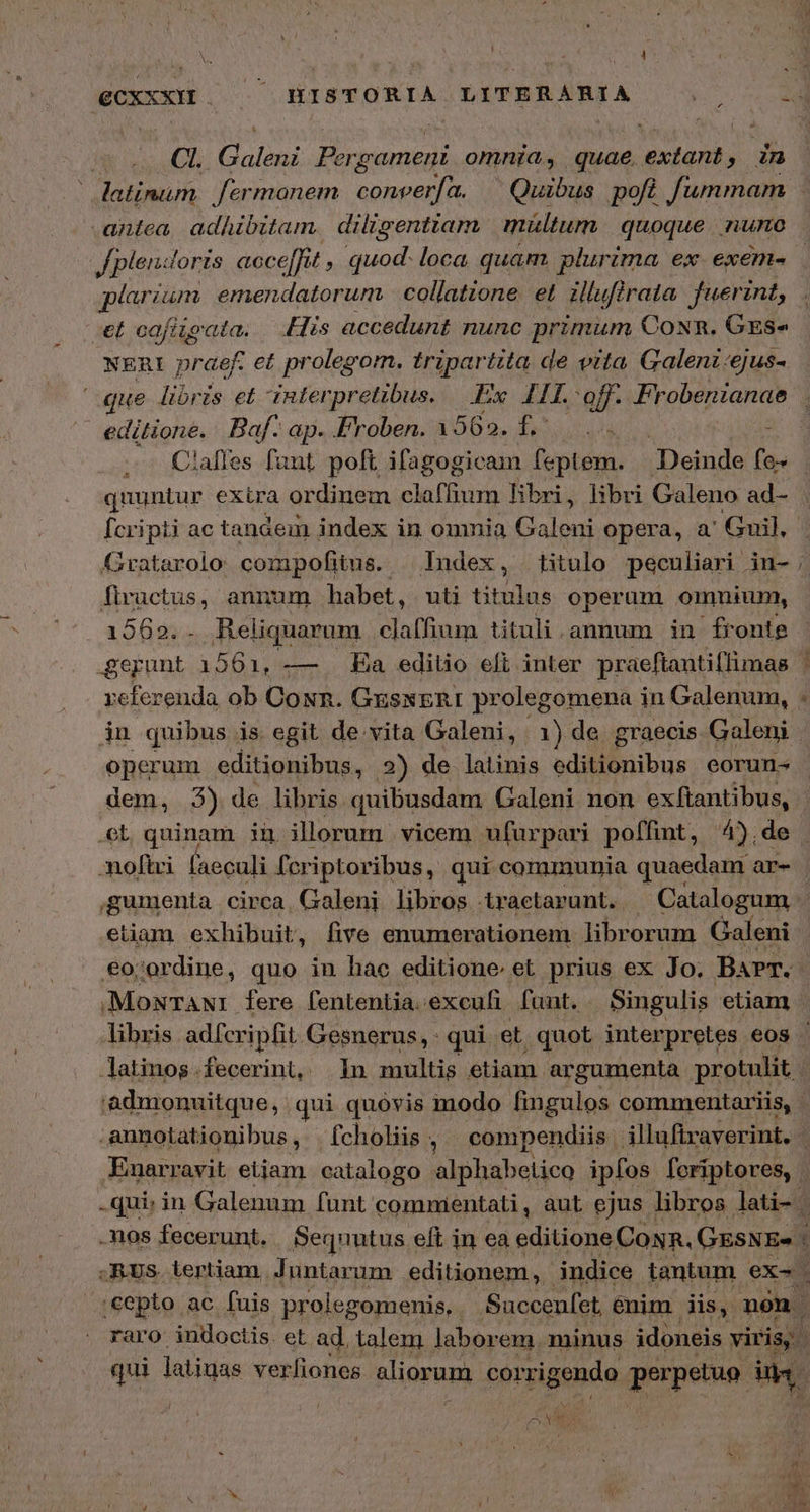 ' CI. (ϑαϊδηὶ Pergament omnia, quae. exiens 3. 9 antea adAibitam. diligentiam mültum | quoque nuno et cafitgata. | His accedunt nunc primum Con. Grs- NERI praef. et prolegom. tripartita de vita Galenz:ejus- editione. Baf. ap. Froben. 1 569, 53 ΠΝ . Calles funt poft ifagogicam feptem. — Deinde (a quuntur exira ordinem clafhum hbri, libri Galeno ad- [cripti ac tandem index in omnia Galeni opera, a Guil, Hc, annum habet, uti titulus operum omnium, 2692; Reliquarum Sas tituli .annum in fronte ὩΣ πη 1561, --- Ea editio efi inter praeftantiffimas referenda ob Con. GxsxERI prolegomena in Galenum, jn quibus is egit de vita Galeni, 1) de graecis Galeni operum editionibus, 2) de latinis editionibus eorun- οἱ quinam iu illorum | vicem ufurpari poffint, 4).de moftci faeculi fcriptoribus, qui communia quaedam ar- etiam exhibuit, five enumerationem libr orum Galeni €ojordine, quo in πὰρ editione. et prius ex Jo. Barr. MoxTaNt fere fententia.exeufi funt. Singulis etiam latinog.fecerint, 1n multis etiam. argumenta protulit i ἂν» cepto ac fuis prolegomenis, Succenfet, enim iis, nón. raro: indoctis. et. ad. talem laborem, minus idoneis viris. qui latiuas veríiones aliorum corrigendo perpetuo i δι d j |
