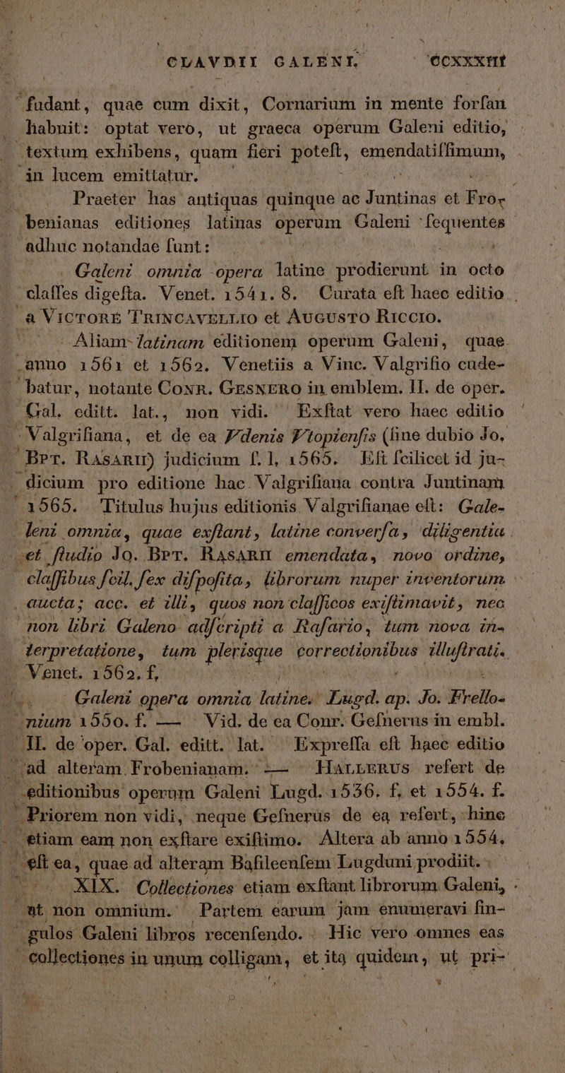 CUAVDII CALENI. Ócxxxim fudant, quae cum dixit, Cornarium in mente forfan habuit: optat vero, ut graeca operum Galeni editio, textum exhibens, quam fieri χήνα resi qup ingen . án lucem emittatur. v Eb Praeter has antiquas quinque ac bonitos et AN - benianas editiones latinas operum Galeni re adhuc notandae funt : | | di Galeni omnia opera latine prodierunt in octo . clafes digefta. Venet. 1541. 8. Curata eft haec editio . ἃ ViCTORE 'TRINCAVELLIO et AUGUSTO Riccro. Aliam- Tatinam editionem operum Galeni, quae. .amno 1561 et 1562. Venetiis a Vinc. Valgrifio cude- batur, notante Coxn. GESNERO in eniblem. 11. de oper. mu editt. lat., non vidi. ^ Exftat vero haec editio .Valgrifiaua, et de ea Zdenzs Ftopienfi: s (fine dubio Jo. Ber. Rasanrm) judicium f.1, 1565. Eft fcilicet id ju- | Üicium pro editione hac. Valgrifiana contra Juntinam (39565. Titulus hujus editionis Valgrifianae elt: Gale- - leni omni«, quae exflant, latine converfa , diligentia . jet ftudio Jo. Ber. RAsaARI emendata, novo ordine, É P ibus Joi. fex: dif pofi ita, librorum nuper inventorum , aucta; acc. ei. ài, quos non clalficos ex jfiimavit ; nec non ibis Galeno- ad, éripti. a Rafario, tum nova. in. | derpr etadione, tum plerisque Borea pa Wicsisd — Venet. 1562. f, dtt | Galeni opera omnia latine. Lugd. ap. Jo. Frello- nium 1550.f. — . Vid. de ea Conr. Gefnerus in embl. En de 'oper. Gal. editt. lat. — Exprelfa eft haec editio τ μὰ alteram. Frobenianam. --- HarrERUS refert de - .editionibus: operum Galeni Lugd. 3536. f, et 1554. f. j -. Priorem non vidi, neque Gefnerus de ea refert, hine , - etiam eam non exftare exiftimo. Altera ab anno 1 554, ἢ φῇ ea, quae ad alteram Bafileenfem Lugduni prodiit. Drs XIX. Collectiones etiam exftant librorum Galeni, . wt non omnium. Partem earum jam enuumeravi fin- δι gulos. Galeni libros recenfendo. . Hie vero ommes eas ic SEMIS S in unum colligam, i us uoo ; ut pri-. JA L] jJ