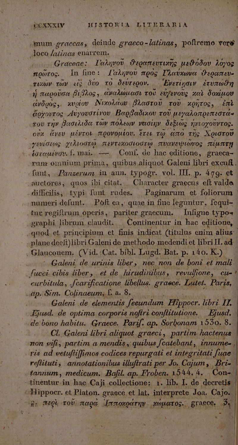 (QCXXXIV HISTOR!A LITER ARIA | : mum .eraecas, deiude graeco - -latinas  poftremo. veré .loco Ceci enárrem. . Graeeae: Ταληνοῦ όσον μεϑόδου “λόγος | Qut og. Ín fine: 'oAnvov πρὸς Γλαύχωνα ϑεραπεὺυ- τικῶν τῶν itg δύο τὸ δεύτερον. ᾿ Ἑνετίῃσιν ἐτυπωϑὴη E megan βίβλος. ἀναλώμασι τοῦ εὐγενοῦς. καὶ δοχίμου ἀνδρὸς, χυρίον Νυιχολάου βλαστοῦ τοῦ χρῆτος, ἐπὲ ὥρχοντος ““υγουστίνου Βαρβαδιχου τοῦ 7 γαλοπρεπεέστάν | τοῦ τὴν βασιλιδα τῶν πόλεων vert às ξιῶς ἡνιοχοῦντος. οὐχ ἄνευ μέντον προνομίου. ἔτει τῷ ἴώπτα τῆς Χριστοῦ “γενέσεως χιλιοστῷ, πεντεκοσιοστῷ πυανειμιῶνος πέμπτῃ ος ἑσταμένσν. f. mai. --- Conf. de hac editione, graeca- ranr omnium prima, quibus.aliquot Galeni libri excufi . fant, Panzerum, in aun. typogr. vol. IIT. p. 479. et auctores, quos ibi citat. Character graecus eft valde -diffhicilis, typi funt. rüdess - Paginarum et foliorum numeri defunt. | Poft ea, quae in fiue leguntur, fequi- tur regifirum fIperis v pariter graecum. Infigne typo exer librum. cíau dit. Continentur in hac editione, quod et principium. et finis indicat (titulus enim alius: plane deeft)libri Galeni de methodo medendi et libri II. ad. . Glauconem. (Vid. :Cat. bibl. Lugd. Bat. p.i30.R.). 1 Galenz de urinis liber, nec non de bonz et mali lucet. cibis liber , et de hirudinibus  revulfi Tone, Cl ! eurbitula, .fcarificatione pi graece. Lutet, Paris, dp. Sim. Colinaeum, T. a. δ... Galeni de. elementis fecundum. Hippocr. libri. 1740 μια. de optima. corporis nofiri conflitutione. Bjusd, de bono habitu. Graece. Parif. ap. Sorbonam 1550. 8. Cl. Galeni libri aliquot graeci , partim. hactenus - non vifi, partim a mendis , quibus Jcatebant ,. innumee , ris ad vetufiiffimos codices repurgati et integritatz fuae refiituti, annotationibus illufirati per Jo. Cajum Bri. - tannum, medicum. Bofil. ap. Froben. 1544, 4. . Gon-: -tinentur.in hae Caji collectione; 1. lib. I. de decreti Hippocr. et Platon. g graece et lat, interprete Joa. Cajo. l ἡμὴ περὶ τοῦ: mec Ἱπποκράτην. κώματος.. graece. P * hd ) » LT ous