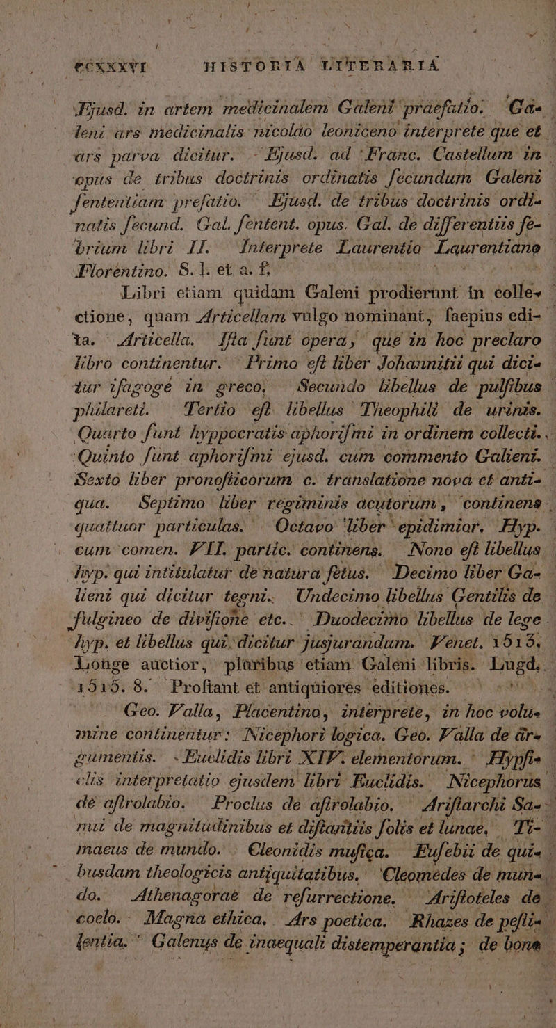 €exxxvI HISTORIA ient ERARIA Jjusd. in artem ΣΤ Galeni 'praeftío: Ga« leni ars medicinalis: nicoldo leoniceno interprete que [A | «rs parea dicitur. - Bjusd. ad Franc. C astellum Zn : opus de tribus doctrinis ordinatis fecundum Galenz fententiam prefatio. Ejusd. de tribus doctrinis ordi- natis fecund. Gal. fentent. opus. Gal. de dzfferentis fe brium libri If. —fnterprete Lr Aie: Latte Foréntino. S.l.eta.f- | Libri etiam. quidam Galeni prodiernt in éolle4 - ctione, quam Zfrticellam vulgo nominant, faepius edi- 1a. ^ Zfrtzcella. Jf a funt opéra, que in hoc preclaro libro continentur.  Primo eft liber Johannitü qui dici- dur τος é in greco, Secundo libellus de pulfibus i| pilareti. Tertio eft libellus | Theophili de urinis. Quarto funt. hyppocratis aphor jmi in ordinem collecti.. Quinto funt aphorifmi ejusd. cum commento Galient. | Sexto liber pronoflicorum c. translatione nova et anti- qua. Septimo liber regiminis acutorum , conéinens quattuor particulas. ^ Octavo diber ἢ M ian Hyp. cum comen. FII. partic. continena. lono efi libellus Jiyp. qui intitulatur de natura fetus. ORO liber Ga- lieni qui dicitur tegni. Undecimo. libellus ' Gentilis de fulgineo de: divifione etc. . - DDuodecimo: libellus de lege . Ayp. et libellus quz. dicitur jusjurandum. Venet. 1513, Longe auctior, pliüribus etiam Galeni libris. Lugd... 3515.8. Proftant et antiquiores editiones. MY mh a Geo. F'alía, Placentino , interprete , in hoc volu- zune continentur: INicephori logica. Geo. Falla de ἄγω, jumentis. Euclidis libri XIF. elementorum. ἡ Hiypfi- *4 elis interpretatio ejusdem. librz Euclidis. ' Nicephorus | de afirolabio. Proclus de afirolabio. ^ riflarchi Sa- mii de magnitudinibus et diffantiis folis et lunae, Tri- ᾿ maeus de mundo. .. Cleonidis mufiga. Eufebii de. qui. . ἷ busdam Lhieologicia antjquitatibus, 'Cleomedes de Pita do. | thenagoraé de refi urrecttone. | | rifloteles de . coelo. Magria ethica. | frs poetica. ARhazes de peti | entia. * G alenaj de inaequali λυ δον, i de bone.