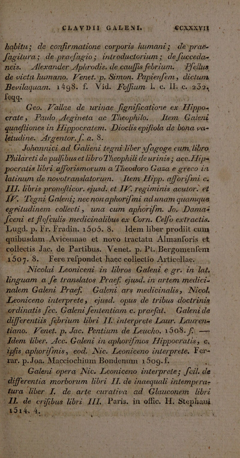 (CLAYDILI GALENI. Tr €CXXxyIt ΤῊΝ ; ἡ NETUS corporis humani; de'prae- | fagitura ; de.pracfagto; introductorium ; de fucceda-. neis. . Zflexander Aphrodis, de cau[fis élue T/ellus de victu humano. Venet. p. Simon. Papienfem, dictum, - Bevilaquam. 14998. f. Vid. fof um. l.c. IL, c..252. feqq. Besco(eo. F'allae de urinae ir ird catione ex . Hippo- «rate ,; Paulo. L:egineta ac Lheophilo.. .. Jtem. Galen j quaeféiones in lüyesscri JDiocits epi ias de bona va- | letudine. Zirgentor.f.a. 8... TD (Aim, à ad Galieni tegni liber xfagoge cut, libro, | Philareti de pulfibus et libro Theophili de urinis; acc. Hips | pocratis libri afforz ismorum ἃ Iheodoro Gaza e greco in | latinum de novotranslatorum. | [tem Hipp. af] orifimi ci - AIT. libris pronoflicor. ejusd. et IF. regiminis acutor. €t ΤῊΣ Tegni Galent; nec nonaphorifmi ad unam quamque δι ρα Ἅμα 4L, una cum aphori/ m. Jo.. Damas | feeni et flof culis. medicinalibus ex Corn. Celfo extracts. . Lugd. p. Fr. Fradin. 1505. 8. Idem liber prodiit cum quibusdam.Avicennae et novo tractatu Almanforis et . collectis Jac. de Partibus. Venet. p. Pt. Ber gomenfem | 4507. 8. Fere refpondet haec collectio Axticellae. . Nicolai Leoniceni.in libros Galeni. e gr. in lat, | inguam a Je translatos Praef. ejusd. in artem medici- | nalem. Galeni Praef. Galeni. ars medtcinalis ,. INicol. - ILeoniceno interprete, | ejusd. opus de tribus doctrinis ' ordinatis Jec. Galeni fententiam C. praefat. | Galeni de - differentiis fébrium Ubri 11. interprete Laur. Lauren- diano. 'enet. p. Jac. Pentium. de ILeucho. 1508. ἢ. — E liber. Acc. Galeni in aphorzf/nmos Hippocratis Ew - ipfis, aphorif mis, eod. INic. .Leonzceno interprete. Fer- rar. p: Joa. Macciochium Bondenum 1909.f.... T s Galeni opera (Nic. Leoniceno inter. prete; , fcil. de Ads morborum libri IH. de inaequalt zntemperae dura. liber 1, de. arte curativa. ad Glauconem libr ; JI. de crifibus libri 111. Fari in offic. H. gie A314. Á. s s : -