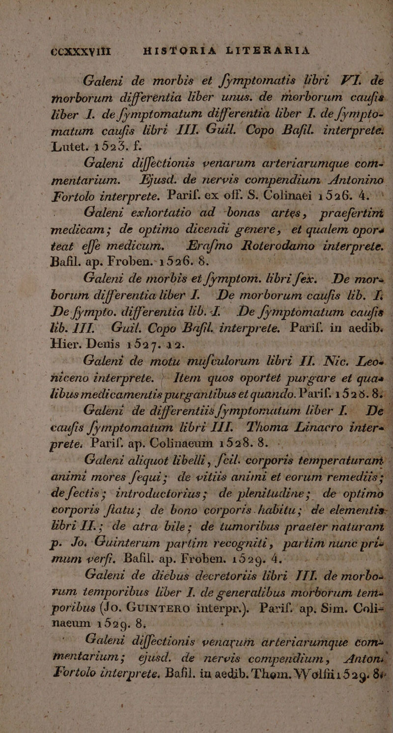 ΟΟΧΧΧΥΠῚ HISTORIA LITERARIA δον 1. de [ymptomatum differentia liber 7. de f; 'ympto- matum. caufis libri III. Guil. Copo Bafil. nid ndm: Lutet. 1525. f. i Ἶ Galeni di[fectionis venarum arteriarumque com- Fortolo interprete. Parif. ex off. S. Colinaei 1526. 4. Bafil. ap. Froben. 1526. 8. lb. 111. Guil. Copo Bafil. interprete. Pasif. in aedib. Hier. Denis 1527.22. prete. Parif. ap. Colinaeum 1528. 8. de fectis; introductorius; de plenitudine ; f de optimo mum verfi, Bafil. ap. Froben. 1529. 4. For tolo rd Bafil. iu aedib. guo. VVolfiüi 329 ὅν.