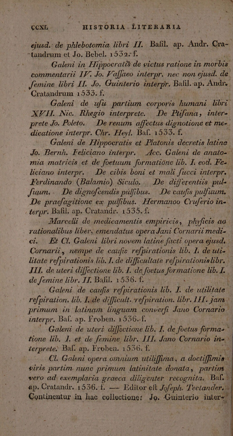  T ͵ d E Ea e b ?  ] QOXE- i HISTORIA. LITERARIA j ΕΣ de Lebatn libri IL. Bafil. ap. Audr. Cra- tandrum et Jo. Bebel. 1532. f. Galeni in Hippocratis de victus ratione in E commentarii IF. Jo. F'a[Jaeo interpr. nec non ejusd. de. | femine libri II. Jo. Guinterio interpr. Balil. n Andr. ' Cratandrum 155335. f. Galeni de ufü partium corpor is humani libe XFIIL Nic. Bhegio interprete. De Piüfana, inter- prete Jo. Poleto, De renum affectus dignotione et més. . dicatione interpr. Chr. Heyl. Bal. 1555. f. | Galeni de. Hippocratis et Platonis decretis latine Jo. Bernh. Feliciano interpr. “60. Galeni de anato- mia matricis et de foetuum formatione lib. 1. eod. Pe-. liciano interpr. 26 cibis boni et mali fucci interpr. Ferdinando: (Balamio) Siculo. ....De. differentizs pul- fuum. ... De dignofcendis pulfibus. |. .De caufis pu fuum. ..De praefagitione ex. pulfibus. .Hermanoo Ci uferio ine terpr. Bafil. ap. Cratandr. 1535. f. j Marcelli. de medicamentis empiricis, ph ufi cis a rationalibus liber; emendatus opera Jani Cornarit mediz- «i. Et Cl. Galeni libri novem latine factz opera ejusd. Cornarz , nempe de caufis refpirationis lib. I, de uti- litate re[pirationis lib. T. de difficultate re pirattonzslibr. ὦ 111. de uterz di iffectione lib. I. de URntian Jormatione lib. I. de femine libr. 17. Ball. 1556. £. Ὁ. ὶ 1 τς Galeni de caufis Vol bird onis lib. I. de utilitate | ! refpiration. lib. I.e difficult. refpiration. libr. 111. jam ῦ primum in latinam nguam .converfi Jano Cornario | interpr. Bal. ap. Froben. 1556.f. | 2 . Galeni de uteri di[Jectione lib. I. de foetus forma ' tione lib. 1. et de femine, libr. Π11, Jano COMI Pes zerprete; Baf. ap. Froben. 1556. f. | E Cl. Galenz opera omnium uti Jf umdá. ἃ ἀοοι MEAT eiris partim. nunc primum latinitate donata, partim... vero ad. exemplaria graeca diligentet. recognita. Βα, ᾿ ἂρ. Cratandr, 1536. 1, — Editor elt J ofe eph. TPectander, ^ Contünentur in hac collectione: Jo. Guinterio utere E C.