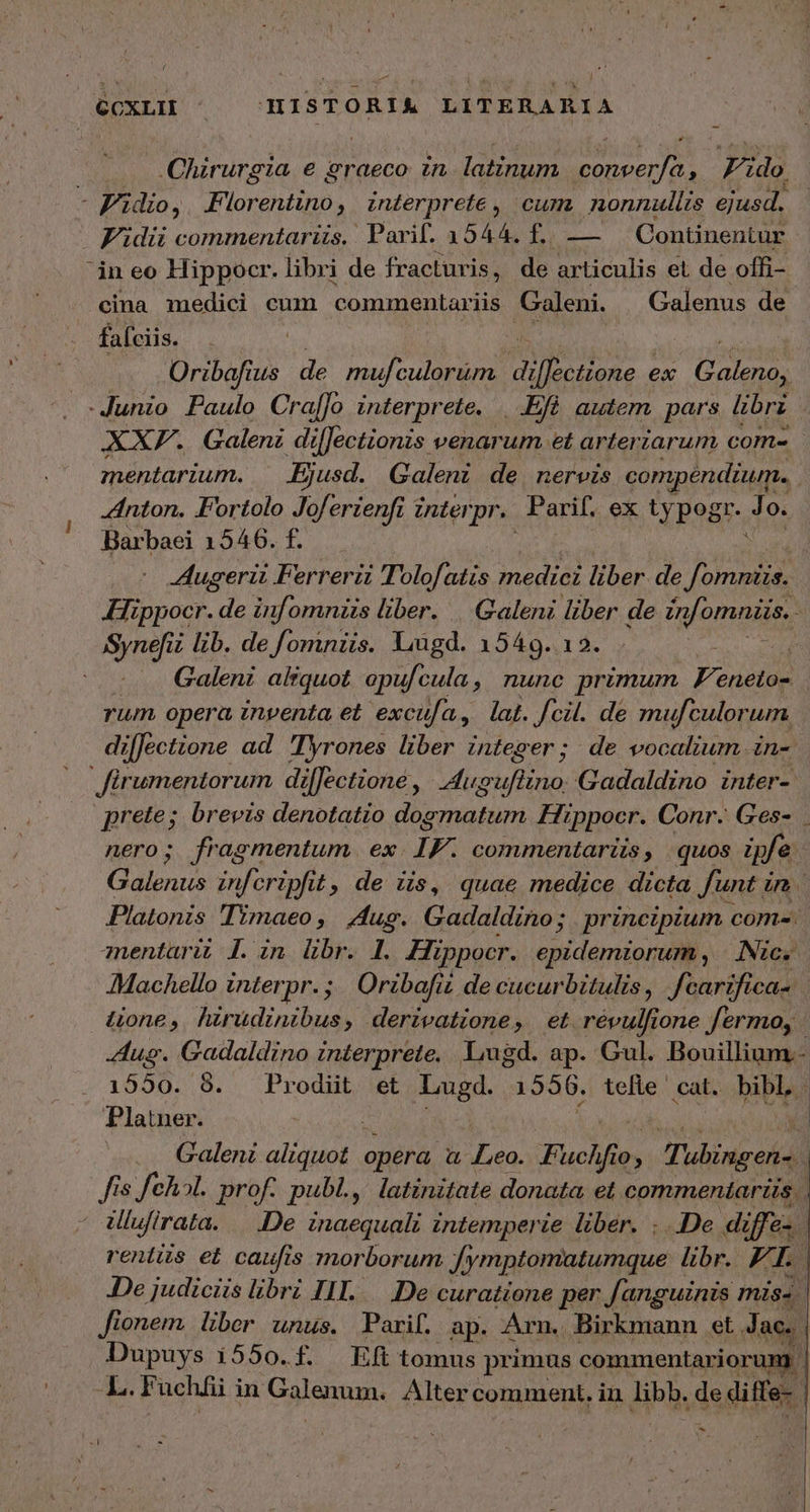 ϑοχται ISTORUM LITERARIA Chirurgia e graeco zn latinum wies Fido, -Fi dio, Florentino, interprete, cum nonnullis ejusd. Fidii commentariis. Parif. 13544. f.. —— Continentur in eo Hippocr. libri de fracturis, de articulis et de offi- cina medici cum commentariis Galeni. Galenus de fafciis. Oribafius de mul culorum dinis eee ex (EP -Junio Paulo Cra[]o interprete. | .Efó autem pars libri XXF. Galeni difJectionis venarum et arteriarum com- | mentarium. Ejusd. Galeni de nervis compendium... “πίονι. Fortolo Joferienfi interpr. Parif. ex Cue. Jo. Barbaei 1546. f. | | Augerii Ferreri Tolofatis. medici liber. de Jota Hippocr. de infomniis liber. Galeni liber de infomniis, AME lib. de fomniis. Liugd. 1549. 12. : ἢ .. Galeni aliquot opufcula, nunc primum F'enetos rum opera inventa et excufa, lat. fcil. de mufculorum. di[fectione ad Tyrones liber integer; de vocalium in-. Jirumentorum dilJectione , VUES Gadaldino inter- prete; brevis denotatio dogmatum Hippocr. Conr. Ges- nero; fragmentum. ex IF. comumentariis, quos fe Galenus infcripfi £, de iis, quae medice dicta funt i 7 Platonis Timaeo, Aug. Gadaldino; | principium com-. znentürit 7. in. libr. 1. Hippocr. epidemiorum, | Nic. Machello interpr. ;. Oribafiz de cucurbitulis, fcarifica-. üone, hirüdinibus, derivatione, et révulfione fermo, - Aug. Gadaldino interprete. Lugd. ap. Gul. Bouillium.- . 1550. 8. Prodiüt et Lugd. 1556. tefle ' cat. bibl | Platner. : Galeni Ee opéra a Leo. Fuch fo 10 . Tabingen- | Jis fch5l. prof. publ., latinitate donata et commeníarzs Ulufirata. |. .De inaequali intemperie liber. ...De di er rentis et caufis morborum fymptomatumque libr. F. Te De judiciis libri ΠΠ. De curatione per fanguinis miss fionem. Uber unus. Parif. ap. Arn. Birkmann et J ac. Dupuys i550.f. ἘΠ tomus primus commentariorum | L. Fuchfii in Galenum: Alter comment. in libb. de diffe-. ἮΝ