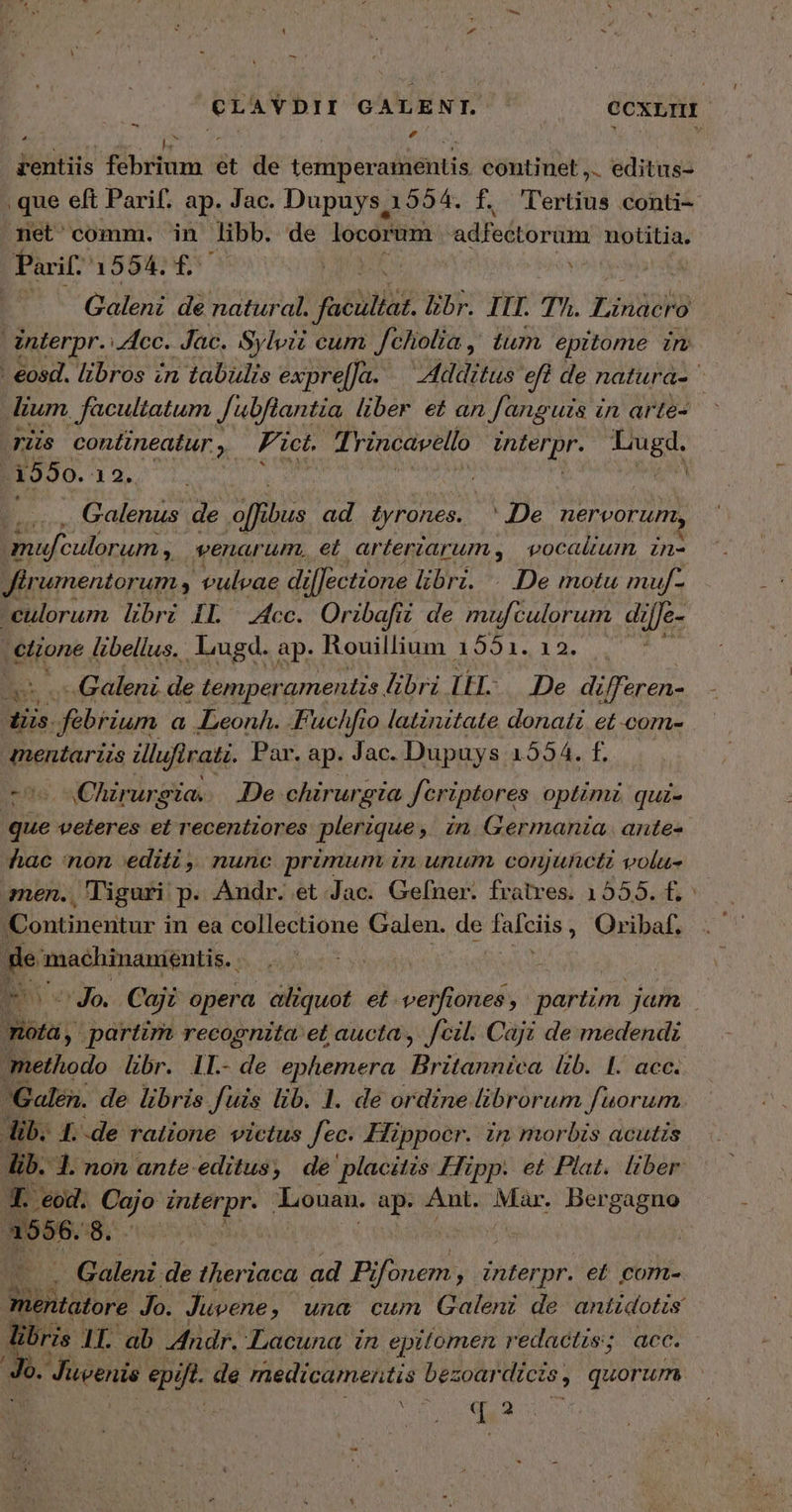 ^CLAVDII GALENT. ^ . CCXLIHI rentiis febrium et de temperaientis continet ,.. editus- , que eft Parif. ap. Jac. Dupuys 1554. f. 'l'ertius conti- net' comm. in libb. de locorum adfectorum notitia. Parif 1554. f£. J voit. T Gao de natural. faculiat. br. ITI. Τῇ. Lindo interpr. Acc. Jac. Sylvii cum Jchiolia ,' tum epitome in - eosd. libros zn tabülis exprel[Ja. Additus eft ? de natura- dium , facultatum Jubflantia liber e£ an Janguzs à iun arte- rüs contineatur y. Fict. fi rincavello αἱ R in n 1550. 12. i Galenus de affi ibus ad tyrones.. JDe nervorum, i mufculorum , venarum, et. arterzarums, | vocalium, zn- Jirumentorum y vulvae di il[ectione libri. De motu muf- -eulorum libri IL Acc. Oribafii de mufculorum di ;[Je- eon libellus. liugd. ap. Rouillium 1551. 12. Y Galeni de temperamentis. librz IH. De differen- Ms. Jfabrium a eLeonh. Fuchfio latinitate donat et com- mentarzzs Hlufirati. Par. ap. Jac. Dupuys 1554. £.— cos wChirursia. De. chirurgia fcriptores optimi qui- bos veteres et recentzores plerique , in Germania. ante- hac non editi, nunc primum in unum conjuncti volu- men., Tiguri p. Andr. et Jac. Gefner. fratres. 1555. f. Continentur i in ea collectione Galen. de falcits ; Oribaf, pe machinanientis. Jo. Ca ajz opera aliquot et. verfiones , patio Jam ἊΝ partim recognita: et aucta, fcil. Caji de medendi methodo libr. IL.- de ephemera Britannica lib. 1. acc. Galen. de libris fuis lib. 1. de ordine librorum fuorum Aib. 1. -de ralione victus fec. Hippocr. in morbis acutis ib. 1. non ante editus, de placitis Hipp. et Plat. liber T: δα. Cajo interpr. Louan. ap. Ant. Mar. p d po ὃ. | à . Galeni de theriaca ad Fi Ver PRSE et com- mentatore Jo. Juvene , una cum Galeni de antidotis libris 1. ab. Andr. Lacuna in epitomen redactis; acc. m Juvenis epift de medicamentis bezoardícis , quorum