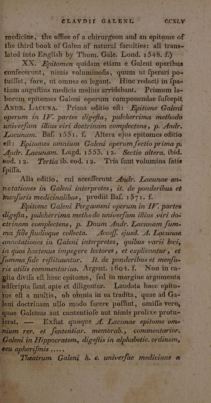 LT ὦ, CLAYDI GALENI. ES ccxLv medicine, the office of a chirurfeon and an epitonie of lated into English by Thom. Gale. Lond. 1548. £) s 0 XX. Epitomen quidam etiam e Galeni operibus confecerunt, nimis voluminofis, quum ut fperari po- borem epitomes Galeni operum componendae fufcepit ANDR. LACUNA. Prima editio eft: Epitome Galenz | operum in IF. partes digefla. a, pulcherrima methodo univerfam illius viri doctrinam complectens , p. ndr. JLacunam. Baf 1551:. f, Altera ejus epitomes editio efi: Epitomes omnium. Galeni operum fectio prima p. ndr. Lacunam. Lugd. 1553. 12. Sectio altera. ibid. eod.12. Teriüiaib. eod, 13. Tria funt volumina fatis Jpiffa. à Alia editio, cui accefferunt Andr. Lacunae an notationes in. Galenz interpretes ; » tt. de ponderibus. et inenfuris medicinalibus ,. prodiit Baf. 1971. f. »... Epitome Galeni Pergamenz operum in IF. forms digefi à, pulcherrima mide do univerfam illius viri do- cirinam complectens ,, p. Dnum ndr. Lacunam fum- ma file f f udioque collecta. cce. ejusd. 41. Lacunae t fumma ide reflituuntar. It. de ponderibus et menfu- Tis uiilis commentarius. Argent. 1604. f. Nonin ca- pita divifa eft laec epitome, fed in margine argumenta me eft a multis, ob odbna i in ea tradita, quae ad Ga- leni doctrinam ullo modo facere poffint, omilfa vero, juae. Galenus. aut contentiofe aut ninis prolixe protu- EC m. Exfab quoque A. Lacunae epitome ome » aphorifinis Aviv. 3 AA GUT y CER
