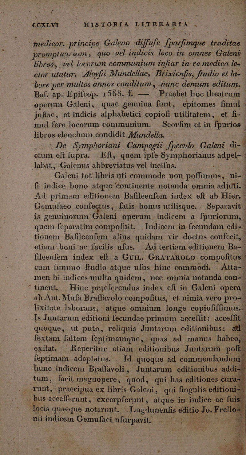- ecxw SAP. HISTORIA LITERARIA s VARI principe. Galeno. EE fparfin imque Ἡπστ οι promptuar Ium, quo vel indicis loco zn omnes Galenz librós, vel locorum communium infiar in: re medica le» ctor. utatur. ον Mundellae, Br ixienfis, Jiudio et la- bore per multos annos conditum , nunc demum editum. Baf. ap. Epifcop. 1568. £. — | Praebet hoc theatrum - operum Galeni, . quae genuina funt, epitomes. . fimul - juflae, et indicis alphabetici copiofi xudlitatem. et fi- libros elenchum condidit Mundella. “ἢ οὐ 1.26. Symphorianz Campegii Jpeculo Galeni di- | ctum eft fupra. | Eft, quem ipfe Symphorianus adpel- | labat, Galenus abbreviatus vel incifus. , ἢ Galeni tot libris ἈΠ commode non poffumus, - ni- fi indice bono atque continente notanda omnia adjiti. Ad primam editionem Bafileenfem index eft ab Hier. Gemufaeo. confectus, fatis bonus utilisque. . Separavit | is genuinorum' Galeni operum indicem a fpuriorum, | quem feparatim compofait. Indicem in fecundam edi- ᾿ tionem Bafileenfem. alius quidam vir doctus confecit, eliam boni ac facilis ufus. Ad tertiam editionem Ba- ' fileenfem index eft. a Gur. GRATAROLO compofitus ' cum fummo ftudio atque ufus hinc commodi. Atta-. men hi indices multa quidem, nec omnia notanda con- | ^ tinent, | Hinc praeferendus index eft in Galeni opera ab Ant. Mufa Braffavolo compofitus, et nimia vero pro- | lixitate laborans, atque omnium longe copiofiffimus. Is Juntarum editioni fecundae primum acceffit: acceffit | quoque, ut puto, reliquis Juntarum editionibus: a. fextam faltem . feptimamque,.. quas ad manus habeo, . » exíiat. : Reperitur etiam. editionibus Juntarum polt. lsptimam adaptalus. . Id quoque ad commendandum | hunc indicem Braífavoli, Juntarum editionibus addi-^ tum, facit magnopere, quod, qui has editiones curas unt, praecipua ex libris Galeni, qui fingulis editioni- | . bus aree eris -xcerpferunt, atque in indice ac fu Jocis quaeque notarunt. | Lugdunenlis editio Jo. F rell nii ii indicem Gemufaei, ufarpavit, |