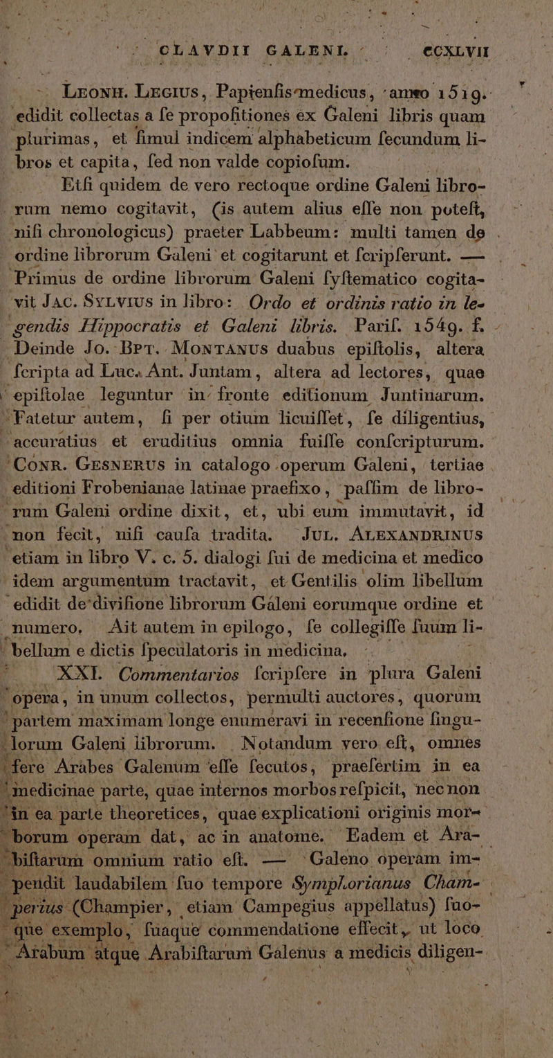 Ἂς OCLAVDI SALENL EIS ecxuvu edidit collectas a fe propofitionea ex Galeni libris quam plurimas, et fimul indicem alphabeticum [ecundum li- - bros et capita, fed non valde copiofum. Etfi quidem de vero rectoque ordine Galeni libro- .rum nemo cogitavit, (is autem alius effe non poteft, nifi chronologicus) praeter Labbeum: multi tamen de ordine librorum Galeni et cogitarunt et fcripferunt. — Primus de ordine librorum Galeni fyftematico cogita- vit JAc. Svrvrus in libro: | Ordo et ordinzs ratio zn le- gendis Hippocratis et Galeni libris. Parif. 1549. f. | Deinde 0. ΒΡτ.. MONTANUS duabus epiftolis, altera - fcripta ad Luc. Ant. Juntam, altera ad lectores, quae j* epiftolae leguntur in: JE editionum Juntinarum. ^ Fatetur autem, ἢ per otium licuilfet , fe diligentius, accuratius et eruditius ommia fuiffe confcripturum. 'CoNR. GESNERUSs in catalogo .operum Galeni, tertiae - editioni Frobenianae latinae IM OR j paffim de libro- ^rum Galeni ordine dixit, et, ubi eum immutavit, id .mon fecit, mifi caufa dadita: JUL. ÁLEXANDRINUS etiam in libro V. c. 5. dialogi fui de medicina et medico  idem argumentum tractavit, ct Gentilis olim libellum edidit de'divifione librorum Gáleni eorumque ordine et numero, Ait autem in epilogo, fe collegifTe fuum li- ' bellum e dictis fpeculatoris in medicina, 'opema, in unum collectos, . permulti auctores , quorum partem maximam longe enumeravi in recenfione fingu- lorum Galeni librorum. Notandum vero eft, omnes |fere Aràbes Galenum effe fecutos , praefertim in ea ! inedicinae parte, quae internos morbos refpicit, nec non iflarum omnium ratio eft. — ^ Galeno operam im- per Uus. (Champier, etiam Campegius appellatus) fuo- que exemplo, fuaque commendatione effecit, ut loco. P4