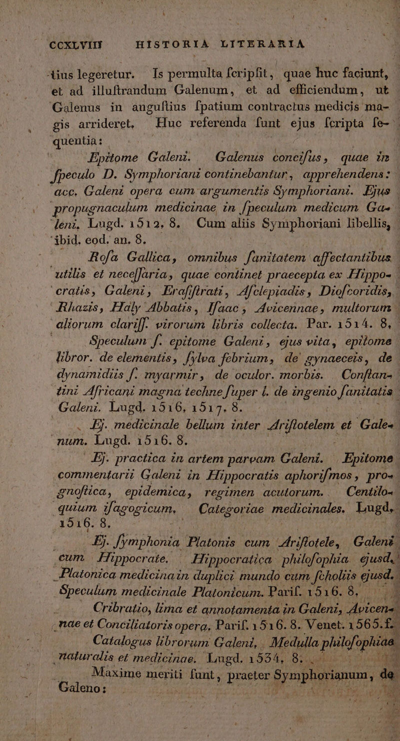 οἱ ad illuftrandum Galenum, et ad efficiendum, ut Galenus in anguftius fpatium contractus medicis ma- gis arrideret, — Huc referenda fant ejus fcripta fe- quentia : | Dipitome Galenz. — Galenus bonia; quae inc .— Jpeculo DD. Symphorianz continebantur , apprehendens : Me acc. Galen opera cum ar gumentis Symphoriani. Ejus . propug enaculum medicinae in [peculum medicum Ga« deni, Lugd. 1512.8. Cum gms Synphoriani libellis, 'Sbid. eod. an. 8. Rofa Gallica, omnibus jme affectantibus utilis et nece[Jaria, quae continet praecepta ex Hrppo- : cratis, Galeni, Eraffirati, felepiadis » Diofcoridis, | Jhazis, Haly Abbatis, Ifaac, Avicennae, multorum | aliorum clari: virorum. libris collecta. Par. 1514. 8, Speculum f. epitome Galeni, ejus vita, epitome libror. de elementis, /ylva fébrium, de gynaeceis, de dynamidiis ν. myarmir, de oculor. morbis. . Conflan- tini Africani magna techne f uper l. de ingenio f. anttatzs ; Galeni. Lugd. 1516, 1517. 8. . Ej. medicinale bellum inter rifiotelem. et Gale num. Lugd. 1916. 8. . Ej. practica in artem paream Galeni. | dipsona | commentarii Galeni in Hippocratis aphorifmos » pro-. gnoféica, epidemica , regimen acutorum.. |Centilos quium Jag Fog icum, Categori ἜΣ mehioinales Lugd. ,A941678, - d JE. Jymphonia. no n cum driflotele, Galen | eum Hippocrate, ᾿ Hippocratica philofophia | ejusd. 1 Platonica medicinain duplici mundo cum Jeholits guida , Speculum medicinale Platonicum. Parif. 1536. ὃ. L Cri 'adzo, lima et annotamenta. in Galeni, Avicens . Catalogus librorum Galeni, . Medulla philef. ophiaa. taturalis et medicinae. Lugd. 15854, δ᾽ ἐκ D e E Maxime meriti funt, pRTTE Spephgrumen, de. Galeno: | tif e NUL