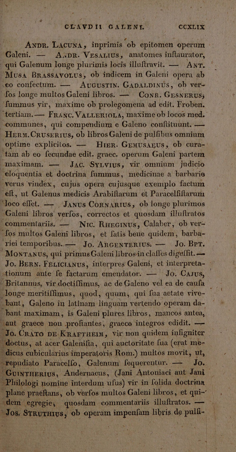 - d CLAVDILI GALENT. |» €CXLIX AxnnR. LACUNA, inprimis 'ob epitomen operum : Galeni. — — Axpm. VEsALIUs, anatomes inflaurator, | qui Galenum longe plurimis locis iluftravit. — - ANT. . Mus4 BRassAVOLUSs, ob indicem in Galeni opera ab 180 confectum. — — AuGusrIN. GApaALDINUs, ob ver- fos longe multos Galeni libros. — — CowR. GESNERUS; CERE vir, maxime ob prolegomena ad edit. Froben. tertiam. — F RANC, VALLERIOLA, maxime ob locos med. 3 communes, qui compendium e Galeno confüituunt. — ΕΝ. CRUsxnIUS, ob libros Galeni de pulfibus omnium optime explicitos. — HiER. GEMUSAEUS, ob cura- tam ab eo fecundae edit. graec. operum Galeni partem maximam. — Jac. Syrvius, vir omnium judicio eloquentia et doctrina fummus, miedicinae ἃ barbarie verus vindex, cujus opera cujusque exemplo factum 'eft, ut Galenus medicis Arabiftarüm et Paracelfiftarum loco effet. — | .JaNus ConNanRIUs, ob longe plurimos Galeni libros verfos, correctos et quosdam illufiratos commentariis. — Nic. RüeciNvus, Calaber, ob ver-  fos miultos Galeni libr os, et fatis bene quidem, barba- riei temporibus.. — 10. AnczNTERIUSs — Jo. BPr. MONTANU S, qui primus Galeni librosin claffes digeffit. — Jo. BERN. FEricraNvs, interpres Galeni, et interpreta- τ -tionum ante fe factarum emendator. — Jo. Carus, 4 Britannus, vir doctiffimus, ac de Galeno vel ea de caufa . longe meritiffimus, quod, quum, qui fua aetate vive- bant, Galeno in latinam linguam vertendo operam da- bant maximam, is Galeni pibe libros, mancos antea, aut graece non profiantes ,. graece inLegros edidit. —- - Jo. CRATO DE. KnarTHEIM, Vir non quidem inligniter ' doctus, at acer Galenifia, qui auctoritate fua (erat me-  dicus cubicularius imperatoris Rom-) multos movit, ut, - repudiato Paracelfo, Galenum [fequerentur. .— Jo. / GuiwTBRERIUS, Andernaeus, (Jani Antoniaci aut Jani |. Philologi nomine interdum ufus) vir in folida. doctrina plane praéftans, ob verfos multos Galeni libros, et qui-' 2dem. egregie, quosdam commentariis illuftratos. — 5... ' Jos. ϑηζυχαισο; ob operam impenfam Hbri de Lis 1 Ν E