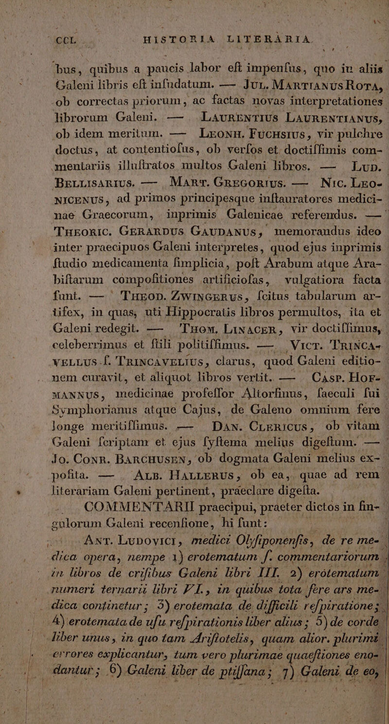 UppQ. HISTORIA LITERARIA Abus, quibus a paucis labor eft impenfus, quo iu aliis. Galeni libris eft infudatum. — Jur. MAnTIANUS RorA, ob correctas priorum , ac factas novas interpretationes librorum Galeni. — . LavRENTIUS LAURENTIANUS, ob idem meritum. — LroxH. FucHsiUs, vir pulchre doctus, at contentiofus, ob verfos et. doctiífimis com- mentariis illuftratos multos Galeni libros. — Lubp. BzLLiAnrUs. — | Mam. GaEGORIUs. — ΝΟ, Lgo-.- NICENUS, ad primos principesque inftauratores medici- nae Graecorum, . inprimis Galenicae referendus. — 'TukoRIC. GERARDUS GAUDANUs, 1emorandus ideo inter praecipuos Galeni interpretes, quod ejus inprimis ftudio medicamenta fimplicia, poft Arabum atque Ara- biftarum compofitiones artificiofas , vulgatiora facta funt. — 'THEOD. ZWINGERUs, fcitus tabularum ar- lifex, in quas, uti Hippocratis libros permultos, ita et. Galeni redegit. — Tuow, LiNACER, vir doctiffimus, | celeberrimus et ftili politiffimus. —. Vicr. 'TRiNCA- nem curavit, et aliquot libros vertit. — | CAsr. HorF- - MANNUS, imedicinae profeffor Altorfinus, faeculi fui | Symphorianus atque Cajus, de Galeno omnium. fere | Jonge meritiffimus. — Daw. CrERiCUs, ob vitam pofita. — . Ars. HALLERUS,; ob ea,. quae ad rem . literariam Galeni pertinent, praeclare digefta. . ji gulorum Galeni recenfione, hi funt: s ANT. Lubpovicr, medici Οἱ fi ;ponenfr Ἢ de re me- . dica opera, nempe 1) erotematum f. commentariorum. . zn libr os de crifi bus Galeni libri LIT. 2) er ótematum ΑἹ erotemata de ἽΕΙ re[pirationisi liber alius; 5)de corde -iber unus , in quo tam. Zfriflotelis, quam AT plurimi | errores explicantur, tum vero plurimae quaefüiones eno- Um | dantur; .6) Galeni liber de ptilfana ; Dc aen ar ls : : ———