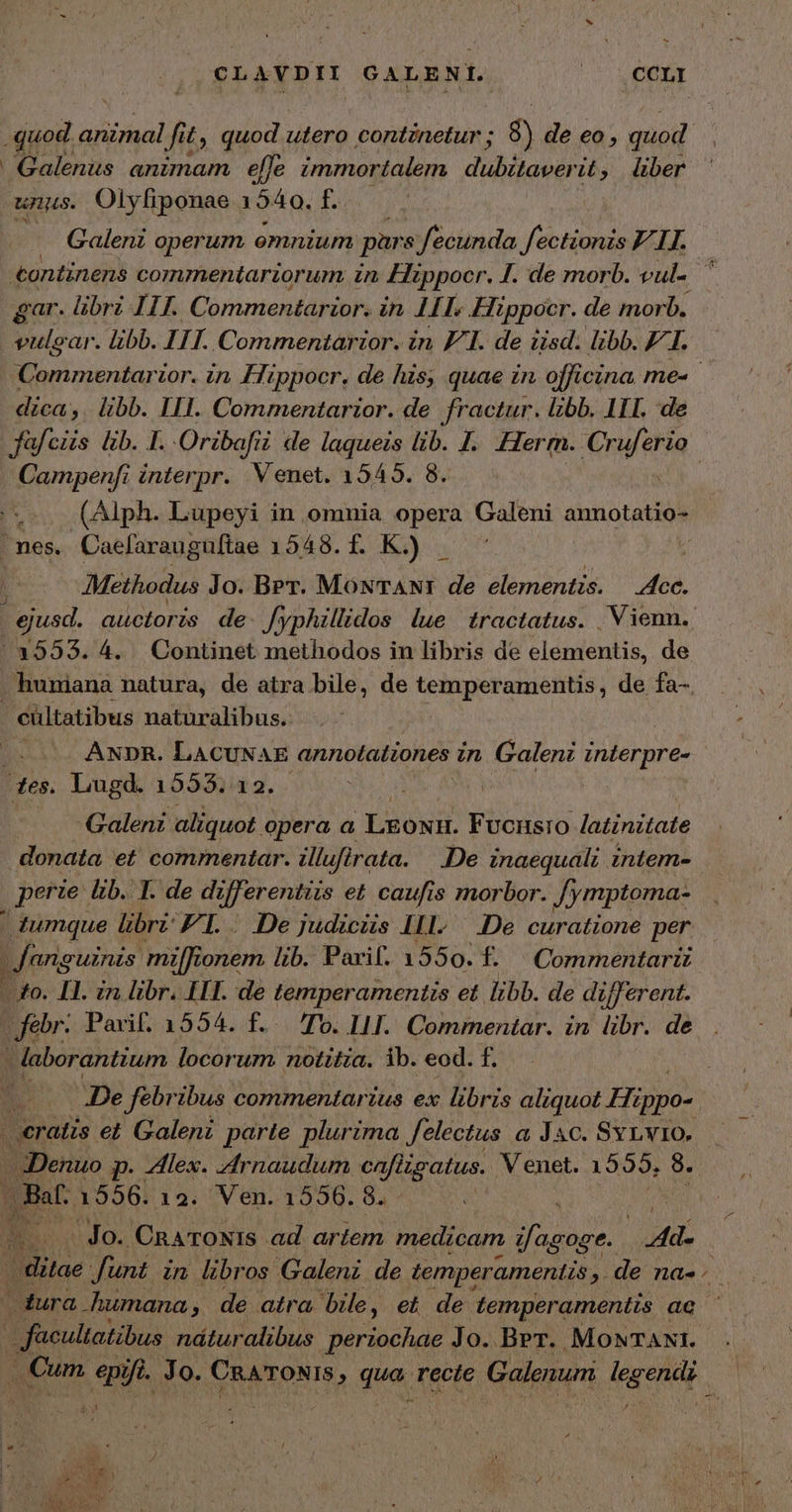 - CLAVDII GALENI. | ,CCLI quod. animal fi i£, quod utero contznetur ; 8) de eo , quod Galenus animam effe immortalem d'bitawer it, über unus. Olyfiponae 1540. f. | Galenz operum emnium pars fecunda fectionis ELI. «ontinens commentarzorum in Fippoer. 1. de morb. vul-. ἢ gar. librz 111. Commentarior. in. 1IT. Hippocr. de morb. vulcar. libb. ITI. Commentarzor. in F1. de iisd. libb. £I. Commentarzor. in, Hippocr, de his, quae in officina me- dica, libb. III. Commentarior. de fractur. libb. I1. de fafciis lib. T. Oribafii i de laqueis lib. 1. Herrn. Crufttio Campenfi interpr. Venet. 1545. 8. e. (Alph. Lupeyi in omnia opera Galeni annotatio- nes. Caefarauguftae 1548.f. K) . 4 Methodus Jo. Ber. MowTANI de elementis. P ejusd. auctoris de Jyphillidos lue tractatus. | Vienn. /3553. 4. Continet methodos in libris de elementis, de huniana natura, de atra bile, de Pico amentis, de fa-. - cültatibus naturalibus. ; ANDR. LACUNAE annotationes in Galenz σα νυ des. Lugd. 1553.12. | | Galeni aliquot. opera a LEONH. Fvonsro /latinitate donata et commentar. illufirata. De inaequali intem- | perie. &amp;b. 1. de differentiis et caufis morbor. Jymptoma- | tumque libri: FI. Dejudicus 111. .De curatione per fanguinis milfionem lib. Pari. 1550. f. Commentarii - to. II. in libr. IIT. de temperamentis et libb. de different. febr: Parif. 1554. f.. To. 111. Commentar. in libr. de | laborantium locorum. notitia. ib. eod. n 'De febribus commentarius ex libris aliquot δος | eratis et. Galeni parte plurima felectus a Jac. Svrvio, Denuo p- lex. Arnaudum cafiigatus. V enet. 1559. 8. Bat. 1556. 12. Ven. 1556. 8. ^ ET - Jo. CnATONIs ad artem medicam Jb MTS ditae funt in libros Galeni de temperamentis a de πα dura humana, de atra bile, et de temperamentis ac ' * facultatibus náturalibus periochae Jo. Ber. MONTANI. ν᾽ Cum epi, fi. Jo. CRATONIS , qua. recte Galenum deg ena |