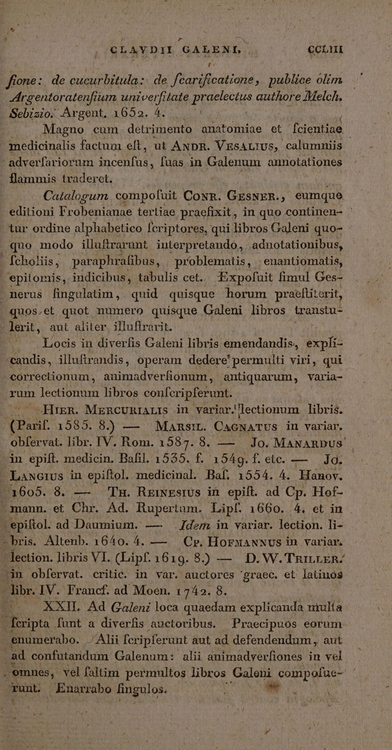 CLAVDI (GALENL. CL ἔ f one: de MM EIS de fcarificatione, publice olim Argentoratenfi um univerfitate Prorccius quor e Melch. Sebiaio. Argent, 1652. 4. Magno cum detrimento anatomiae et fcientiae ; medicinalis factum elt, ut ANDR. VESALIUS, calumniis - adverfariorum incenfus, [aas in Galenum annotationes flammis traderet. Catalogum compofuit Coup GENE j eumque. . editioni Fr Puede d terliae, praefixit, in quo continen- ἡ tur ordine alphabetico fcriptores, qui libros Galeni quo- . quo modo illuftrarunt. interpretando, adnotationibus, - fcholiis , paraphr alibus, problematis, . .enantiomatis, 'epitomis, indicibus, tabulis cet. Expofuit fimul Ges- merus fingulatim, quid quisque horum praeltiterit, , quos.et quot numero quisque Galeni libros transtu- -Jerit, aut aliter. illufirarit. | -. Locis in diverfis Galeni libris emendandis, expfí- *candis, illuftr andis, operam dedere'permulti viri, qui - correctionum , animadverfionum, antiquarum, varia- orum lectionum libros confcripferunt. —HrzeR. MzRcURIALIS in variar. lectionum libris. (Parif 1585. 8. — Mansir. CAGNATUS in variar, obfervat. libr. IV. Rom. 1587. 8. — 10. MANARDUS' 3n epift. medicin. Bafil. 1535. f. 1549. Lebe. em ΝΣ - Lawcrus in epiftol. medicinal. Baf. 1554. 4. Hanov. (1605. 8. — TH. RziNEstUS in epift. ad Cp. Hof- mann. et Chr. Ad. Rupertum. Lipf. 1660. 4. et in .epiftol. ad Daumium. —. dem in variar. lection. li- - bris. Altenb. 1640. 4. —— Οὗ, HorsaNNus in variar | lection. libris VI. (Lipf. 1619. 8. — D. W.TRILLER- An obfervat. critic. in var. auctores graec. et latinos - libr. IV. Francf. ad Moen. 1 742. 8 ; |o XXIL Ad Galeni loca quaedam explicanda uiulta - fcripta funt a diverfis auctoribus. ^ Praecipuos eorum enumerabo. Alii fcripferunt aut ad defendendum, aut ad confataridum. Galenum: alii animadverfiones in vel . omnes, vel faltim permultos libros Galeni compofue- runt. Enarrabo lingulos. Vd bad /*