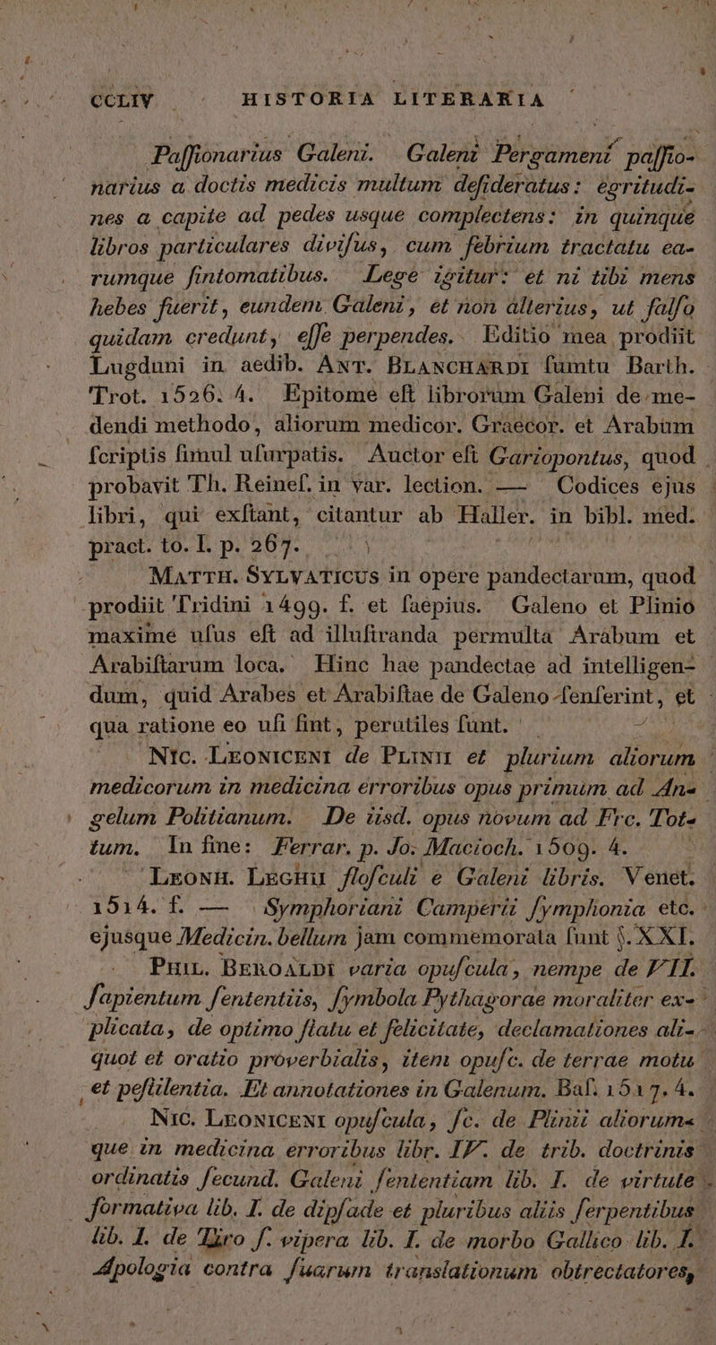 Paffionarius: Galeni. G aleni Blind paras 0- narius αἱ doctis medicis multum defr deratus : egritudi- nes a capite ad pedes usque complectens: in quinque libros particulares divifus,. cum febrium tractatu ea- rumque fintomatibus. — .Lege igitur: et ni tibi mens hebes fuerit, eundem Galeni, et non dlterius, ut falfo quidam. credunt, e[Je perpendes.. Editio mea prodiit Lugduni in aedib. AxT. BLANCHARDI fumtu Barth. . Trot. 1526. 4. Epitome eft librorum Galeni de-me- - dendi methodo, aliorum medicor. Graecor. et Arabum fcriptis fimul ufurpatis. Auctor efi Gartopontus, quod , probavit Th. Reinef. in var. lection. — Codices ejus : libri, qui exftant, citantur ab Haller, in bibl. med. pract. to. 1. p. 267.. MATTH. SYLVATICUS in opere vii sd um, quod | prodiit 'Tridini 1499. f. et faepius. Galeno et Plinio maxime ufus eft ad illufiranda permulta Arabum et Arabiftarum loca. Hinc hae pandectae ad intelligen- - dum, quid Arabes et Arabiftae de Galeno S Me [A qua ratione eo ufi fint, perutiles funt. ἡ Ntc. LEONICENI de PriNim ef plurium Pad medicorum in medicina erroribus opus primum, ad ns gelum Politianum. | De iisd. opus novum ad Frc. Τούς tum. In fine: Ferrar. p. Jo. Macioch. 1509. 4. LrowH. LgcHiu flofeuli. e Galeni libris. Venet. 1914. f. — — Symphoriani Camperti Jymplionia etc. ejusque Medicin. belliun jam commemorata funt 5. X XI. Pur. BEROoALDI varia opufcula ; , nempe de F. 1, Japientum J'ententiis, Jy mbola Pythagorae moraliter ex« '. plicata, de optimo flatu et felicitate, declamationes ali-.-. quot et oratio próverbialis, item opufc. de terrae motu. , €t pefülentia. .Et annotationes in Galenum. Baf. 15a 2. 4. Nic. LroxicENt opufcula, fc. de Plinii aliorum - que in. medicina, erroribus libr. IF. de trib. doctrinis: ordinatis fecund. Galeni fententiam lib. I. de virtute . | formativa lib. I. de dipfade et plur ibus aliis Jerpentibus lib. 1. de Ἴῶνο f. vzpera lib. I. de morbo Gallico. lib. f. JMpologia contra fuarwmn translationum. obtrectatoresy -