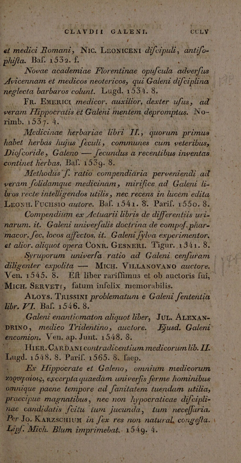 CLAVDII GALENI. CCLY | ; | et ΡΣ; HRomanz, Nic: LEONICENI d Jod. antifo- | ῥα. B Baf. 1532. t j : Novae academiae Florentinae opu cula D OH Avicennam et medicos neotericos, qui Galenz difciplina neglecta barbaros colunt. Lugd. 4994.85, piu , : Fn. EwERICt medicor, auxlor, dexter ufus, ad. veram Fippocratzs et Galeni mentem. aD ὩΣ rimb. Msi cac MID | Medicinae herbariae libri y » quorum primus . Bhober herbas hujus feculi, communes cum veteribus, JDiof corzde, Galeno — fecundus « Ω recentibus inventas continet herbas. Baf. 1539. 8. | 1 - Methodus f- ratio compendiária pereeniendi ad ' veram folidamque medicinam , mirifice ad. Galeni fz- dr os recte 2ntelligendos utilis , nec recens in lucem edita j Lros πὶ l'vonsio auzore. Baf. 1541. 8. Parif. 1550. ὃ. τ Compendium ex Actuarii libris de differentis uri- narum. it. Galeni univerfalis doctrina de compof. phar- | macor. fec. locos ajfectos. it. Galeni [ylva experimentor.. εἰ alior. aliquot opera CoNR. GEeswERr. 'l'igur. 13541. 8. Syruporum. univería. ratio ad Galeni. RE diligenter 'expolita — MicH. VILLANOVANO auctore. Ven. 1545. 8. ΒΗ liber rariffimus et ob auctoris fui, Micn, SknvzgT:, fatum infelix memorabilis. | ὴ Aroxs. TyussiNr problematum e Galeni fententia libr. FT. Baf. 1546. 8. à | u Galenz enantiomaton aliquot liber, Jur. ALEXAN- pRINO, medico Tridentino, auctore. . Ejusd. eai encomion. Ven.ap.Junt. 1548. 8. — -Hign.CanR DANI contradicentium medicorum lib. n ug. 1548. 8. Parif. 1565. 8. faep. : jn Ex Hippocrate εἰ Galeno, omntum medicorum | χορυϊροίοις, ewcerpta quaedam. univerfis ferme hominibus omnique paene tempore ed fanitatem tuendam utilia, praecipue magnatibus, nec non Ay ipocraticae di jl cipli- hae candidatis. feitu.: dum jucunda , ium: ipt aahédi Per Jo. KARZSCHIUM. in fex res non natural, congefia.. a. λ