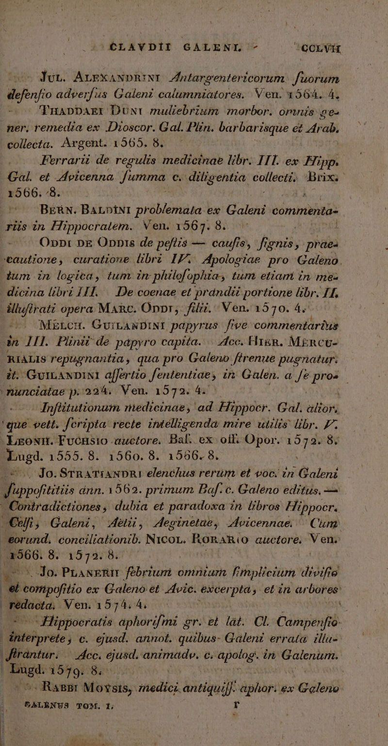 Y CLAYDII GALENI 7 |GOLVE σι. ALEX; ANDRINI Jniargentericorum fuorum defenfio adverfus Galeni calumniatores. Ven. 1564. 4. TuappDagr Dust muliebrium morbor. omnis 6.6. ner. remedia ex Dioscor. Gal. Plin. barbari zsque « ez Zrab. collecta. Argent. 1565. 8. Ferrarii de regulis medicinae libr. ITI. ex Hipp. Gal. et Avicenna Ἢ umma, c. diligentia PE Brix. 1566. “ὃ. 235 ΒΕΆΝ. BArptNiI ieblohdas ex Galeni commenta- riis in Hippocratem. Ven. 1567. 8. 1 ( O»n: nE Onnis de pefizs — caufis, fignis, praes tautione, curatione libri IF. Apologiae ἂν Galeno . dum in logica, tum in philofophia, tum etiam in ma- dícina libri 141. 106. coenae et prdndiéi portione libr. IH. -éllufirati opera MARc. Onpr,. filii. Ven. 1570. 4. MELCH. GuiLANDINI papyrus five commentarius dn 111. Pliniz de papyro capita... “766. Fr. MkiRctU- RIALIS repugnantia, qua pro Galeno ffrenue pugnatur. ἐΐ. GvILANDINI affertio MPO VAS in Galen. a / pros nunciatae p. 2324. Ven. 1572. 4. Infiitutionum niedicinae, ad Hippocr. (αἱ. ble 'que vett. fcripta recte intelligenda mire utzlts libr. P. -hgoNHn. Fvonsio auctore. Bal. ex. oil: Opor. sve Ps 1555. 8. 1560. 8. 1566. 8. Jo. STR ATiANDR! elenchus rerum et voc. zn Galeni Boy titiis ánn. 1562. primum Baf. c. Galeno editus, — - Coniradictiones ,, dubia et paradoxa in libros Hippocr. Οὐ; Galeni, ét, Aeginetae , Zoicennae. Cum: eorund. concilialionib. N1COL. RonaR(o auctore. V en. |o 8. 1572. 8. | Jo. PLANERIT febrium omniurn. fi mplicium divifie . — iio ex Galeno et vic. excei pta 9 ein ar δ εθ' ᾿χϑδαοία. Ven.157;4:4, ᾿ Hippocratis aphorifmi er. “εἰ làt. CL. Campenfro- o: bows; C. ejusd. annot. quillue- Galenz errata. illu- Kfirantur. — ec. djusd. animad. c. 'apolog in visi eua Lo 1570: δὲ -RagBr Motsis, (Abdiek antiquifJ. aphor. ex Qld. &amp;ALRNUS TOM. 1; r Οὐχ MM e UIT CK US