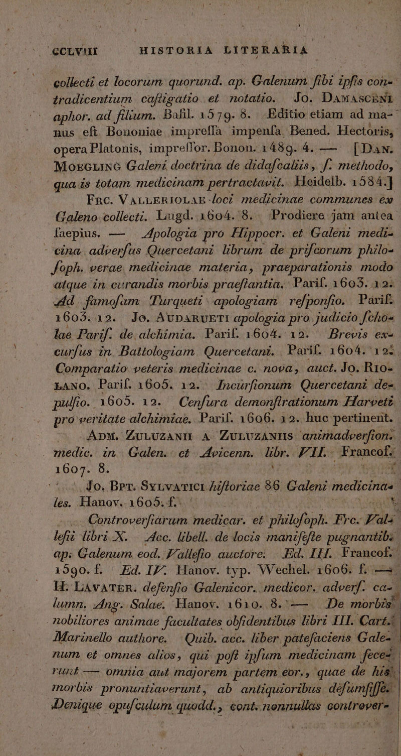 L X 3 CCLVHI HISTORIA LITERARIA collecti et locorum. quorund. ap. Galenum fibi ipfis con-: tradicentium | cafitgatto . et notatio. Jo. Daw ASCENI aphor. ad filium. Bal. 1579. 8. Editio etiam ad ma- nus efi Bononiae impreffà impenía. Bened. Hectoris, opera Platonis, impreffor. Bonon. 1489. 4. — [DaN. MozeziN6 Galer£ doctrina de didafcaliis ,  methodo, qua is totam, medicinam pertractavit. Heidelb. 1584.] Fnc. VALLERIOLAE loc? medicinae communes ex Galeno. collecti. ligd. 1604. δ, Prodiere jam antea laepius. — . “ροίορτα pro Hippocr. et Galeni medi- cina, adperfus Quercetani. librum. de prifcorum. philo- Joph. verae. medicinae materia, praeparationis modo atque in cirandis morbis praeflantia, Parif. 1603. 12. dd |. famofam: Turqueti | apologiam | refponfio. Parif. 1603.12. Jo. AvpaRUETI apologza pro judicio Joho« lae Parif. de,alchimia. Parif. 1604. 12. | Brevis ex- curfi us zn Dattologiam. Quercetanz. Parif. 1604. 12i. Comparatio veteris medicinae c. nova, auct. Jo. R10- LANO. Parif. 1605. 12. Incurfionum. Quercetani de. pulfio. 1605. 12. — Cenfura demonflrationum Harvetz. pro veritate alchimiae. Parif. 1606. 12. huc pertinent. | ADM. ZULUZANI A ZurvzANIns anznadeerfion. | . medic. in | Galen. οὐ | 4 vicenn. ved F. 1, E rancaté ipo. 8. Jo. Brr. Svrvwricr Zifloriae 86. Galen medicinae [ les. Hanov.. 1605. Ἐν NT -. Centroverfiarum medicar. et philofoph. Tro Pals | lefiz libri X. Acc. libell.. de locis. inaniféfle pugnantib. | ap; Galenum eod. allefio auctore. ..Ed. 111. Francof. 1590. Ed. IZ. Hanov. typ. Wechel. 1600. f. - H: LAvATER. deferfio Galenicor. medicor.: adveryf. Cd. lumn. ng. Salae. Hanov. 1610. 8.—— 106 morbis. . nobiliores animae facultates obfidentibus libri IIl. Cart. | AMarinello authore. |^ Quib. acc. liber patefaciens Gale-. / num. et omnes alios, qui poft ipfum medicinam feces runt-— omnia aut majorem partem. éor., quae de: his). morbis. pronuntiaverunt, ab antiquioribus. défumfiffe.