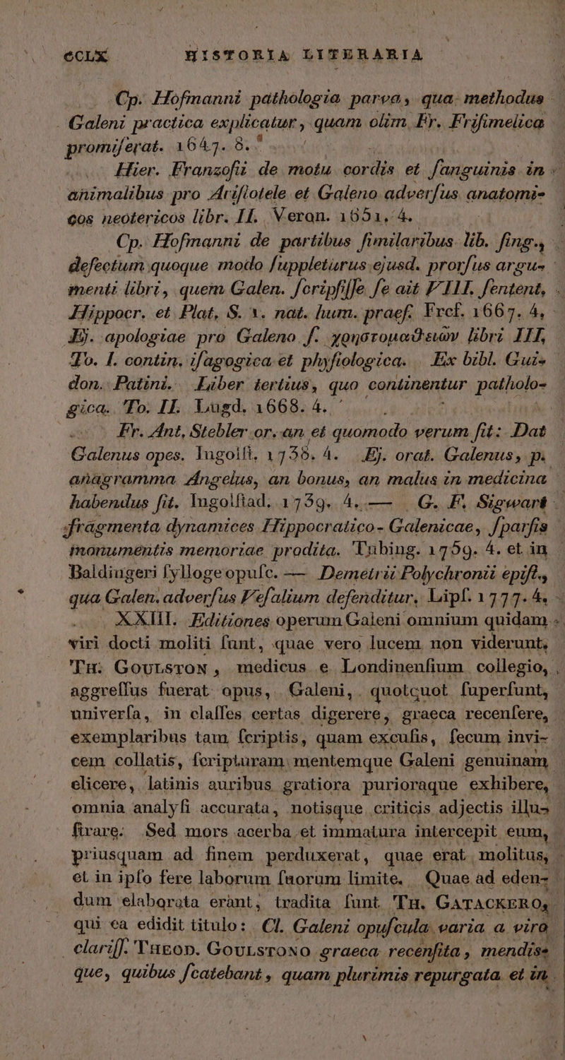 Galeni practica Vis aeri quan olim. Fr. Frifmelieg promiüjerat. 1647. 8. | animalibus pro Aiflotele et Galeno adverfus anatomi- δὸς neotericos libr. I4. Veron. 1051, 4. defectum quoque. modlo [uppletarus.ejusd. prorfus argue Hippocr. εἰ Plat, S. *. nat. hum. praef. Frcf. 1667. 4, Jj. apologiae pro Galeno f. χρηστομαϑειῶν libri II, To. 1. contin. ifagogica et. phy fiologica. Ex bibl. Guis don. Patini. Liber tertius, quo continentur patholo- gica. 70. IL. Lugd. 1668. 4. ἔν, Int, Stebler or.-an et quomodo verum fit: Dat Galenus opes, lugolli, 1 338. 4. Ej. orat. Galenus, p. | jrag ementa dynamices Hippocr EPOR Galenicae, Jparfis 9 Baldiugeri fyllogeopufc. — Demetrii Polychronz epift., viri docti moliti funt, quae vero lucem. non viderunt, 'Tu: GoursroN, eiie € Londinenfium collegio, , aggrelfus fuerat opus, Galeni, quotcuot fuperfunt, exemplaribus tam, fcriptis, quam excufis, fecum i invi-- cem collatis, feripuram. mentemque Galeni genuinam elicere, latinis auribus gratiora purioraque exhibere, fivare: Sed mors acerba οἱ immatura inlercepit eum, eL in ipfo fere laborum faorum limite, Quae ad eden- dum: elaborata erant, tradita [unt. Tu. GATACKERO,. qui ea edidit titulo: ΟἹ, Galeni opufcula. earia a viro clarifJ. 'Tagon. GovuLsroNO graeca. recenfita , mendise que, quibus Jtatebana » quam plurimis repurgata. et mo