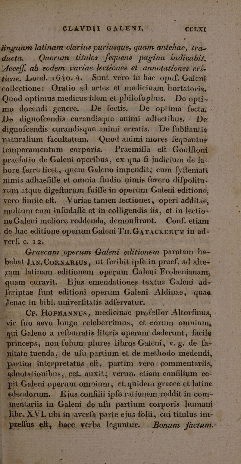 πα Τάτ P3274 | AA CLAVDIE GALENI, | |. — €CLXI linguam latinam clarius puriusque, quam antehac, tra- ducta. .. Quorum | titulos fequens. pagina. indicabit, IAecel]. ab eodem. variae lectzones et 'annotationes. cri- dicae. Lond. 1640. 4. Sunt vero in hac opuf. Galeni. collectione: Oratio ad artes et medicinam hortatoria,- Quod optimus medicus idem et philofophus. | De opti . mo docendi genere, De fectis. De optima fecta; - De dignofcendis. curandisque animi adfectibus. De dignofcendis curandisque animi erratis. De fubftantia naturalium facultatum. — Quod animi mores [equantur iemperamentum corporis. . Praemiíía eft Goulfioni | praefatio de Galeni operibus, ex qua fi judicium de Ia- bore. ferre licet, quem Galeno impendit, eum [fyftemati nimis adhaefilIe et.omnia ftudio nimis fevero difpofitu- rum atque digefturum fuiffe in operum Galeni editione, vero fimile eft. Variae tamen lectiones, operi additae, multum eum infudalfe et in: colligendis iis, et. in lectio- - meGaleni meliore reddenda, demonftrant. Conf. etiam de. hac editione operum Galeni 'L'u. GATACKERUM in ad- vert. οι ἃ gs. | Graecam operum. Galeni. editionem paratam. ha- E JAN, CORNARIUS,. ut feribit ipfe in praef. ad alte- yam latinam . editionem. operum Galeni Fr obenianam, quam curayit. Ejus emendationes textus Galeni ad- fcriptae. funt editioni operum Galeni Aldinae, xus. ; Jenae in bibl. univerfitatis adfervatur. / s Cr. HornaANNUus, medicinae prefeffor Altorfmus, yir. fuo aeyo longe celeberrimus, et eorum: omnium, 48] Galeno ἃ reftauratis literis operam dederunt, facile princeps, non folum: plures libros Galeni, v. g. de fa- - nitate tuenda, de ufu. partium et de methodo medendi, partim interpretatus eft, partim vero: commentariis, &amp;dnotationibus; cet. auxit; verum etiani confilium ce- it Galeni operum omnium, et, quidem graece et latine | gdendorum. Ejus conhilii ipfe rationem reddit in. com- mentariis in Galeni de ufu partium. corporis humani: ον libr. X VL, ubi in :averfa parie ejus folii, cui titulus ini- . pxelfus . elt, haec. werba leguntur. . Bonum füctum. |