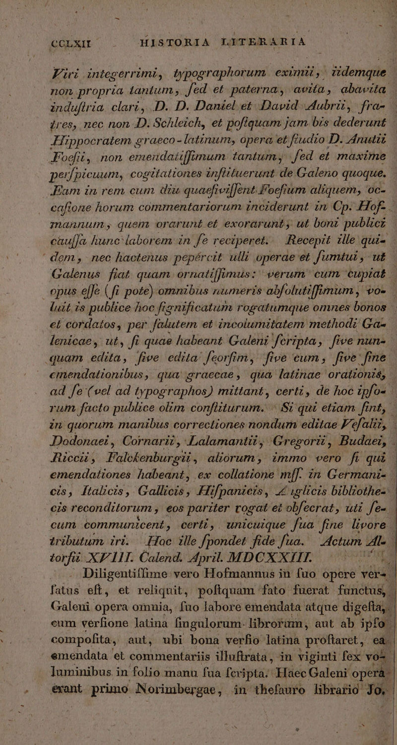 Ei integ errimi, typographorum. eximii, iidemque: non propria iantum fed et. paterna, avita , ebavita | induftria clari, D. D. Daniel et. David A dMubrü , fra- | ires, nec non D. Schleich, et poft quam jam bis dederunt Hippocratem Ὁ eraeco - latinum, opera et fe ?udro D. ZAnutiz Foe, non emendaiiffimum tantum. fed et maxime pe fpicuum, cogttattones infittuerunt de Galeno quoque. ; Eam in rem cum diu quaefivifJent.Foefium aliquem, oc- eafione horum commentariorum inciderunt in Cp. Hof- E. mannut, quem orarunt et exorarunt , ut bonz publiez cüuf]a, hunc laborem in fe reciperet. Recepit ile qui- | dem, nec hactenus pepércit ulli operae et fumtui , ut Galenus fiat. quam or natif imus: verum cum cupiat | opus ef[Je ( fi pote) omnzbus numeris abfolutiffimum, VO. luit is publice hoc fignificatum rogatumque omnes bonos εἰ cordatos, per falutem et incolumitatem methodz σαν lenicae, ut, fi quae habeant Galeni feripta, five nun- quam edita, five edita: feorfim, five eum; five dn ne emendationibus, qua graecae, qua latinae oratzonzs; ad fe (vel ad typographos) mittant, certi, de hoc ipfos rum facto publice olim confiiturum.. Si qui etiam fint, in quorum manibus correctiones nondum editae Fefaliz, | JDodonaei , Cornarii , Lalamantii, Gregorii, Budaei, à Accu, Falckenburgii , aliorum, immo vero fi qui | emendationes habeant, ex collatione m[[. in Germani- | cis, lFtalicis, Gallicis , Hifpanieis, 4g elicis biblzothes. | eis reconditorum » €08 pariter rosat ec obfeerat E 74 fei cum communicent , certi, unicuique fua. fine livore | tributum iri. Loc ille fpondet fide fua. Actum l.c torfi XE. Calend. April. MDCXXIII. ubt Diligentiffime vero Hofmannus in fuo opere vers | faius eft, et reliquit, poftquam fato fuerat functus, | Galeni opera omnia, fao labore emendata atque digefta,.- cum verfione latina fingulorum- librorum, aut ab iph [ compofita, aut, ubi bona verfio latina pr óffaret ,.  emendata et commentariis illuftrata , in viginti fex vo^ ]uminibus. in folio manu faa fex jpta. Haec Galeni operá: erant pruno N orimbergae, in thefauro librario uw