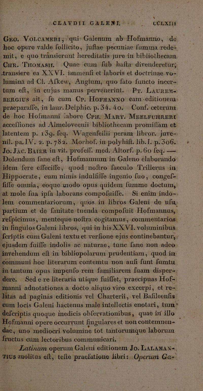 | Ed CLAVDII GAXLENI'^-« | — COLXIH .G&amp;o. Vorcawenr; qui: Galenum ab Iofmánno, ' de hoc opere valde follicito, jufiae pecuniae fumma rede-. mit, e quo transierunt hereditatis jure in bibliothecam Cun. THowAsn. Quae eum [ἃ hafta: divenderetur; Aransiere ea XX VI. immenfi et laboris et doctrinae vo- lumina ad Cl. Afkew, Anglium, quo fato functo incer- tum eft, in cujus manus pervenerint. -Pm. LavnEM- BERGIUS ait, fe cum Cp. HorwANNO eam .editionem: praepara[fe, in laur. Delphic. p. 34. 40. |. Cont. ceterum de hoc Hofmanni iabore Cpu. Mant. MEELFUHRERI -acceffiones ad Almeloveenii bibliothecam promilIam et latentem p. 139. feq. Wagenfeilii peram libror. juve- nil. pa.IV. 2. p. 782... Morhbf. in. polyhilft. lib. I. p. 506. Jo. Jàc. BAt&amp;R in vit. profelf. med. Altorf. p. Go feq. — Dolendum fane eft, Hofmannum in Galeno elaborando idem fere effecille, quod noftro faeculo Trillerus in Hippocrate, eum nimis indulfilTe ingenio fuo, congef- fiffe omnia, eoque xnodo opus (ilideus fumme doctum, at mole fua ipfa laborans compoluille. δὲ enim indo-. lem commentariorum, quos.in libros Galeni de ufu; partium et de fanitate tuenda compofuit Hofmannus, refpicimus, menteque noftra cogitamus, commentarios in fingulos Galeni libros, qui in his XXVI. voluminibus fcriptis cum Galeni textu et verfione ejus continebantur, - ejusdem fuiffe indolis ac naturae, tüne fane non adeo ánvehendum eft in bibliopolarum prudentiam, quod in. communi hoc literarum contemtu non aufi funt fumtu in tantum. opus impenfo rem familiarem fuam disper-. dere. Sed e re literaria utique fuiffet, praecipuas Hof- anni adnotationes a docto aliquo viro excerpi, et re-. làtas ad paginàs editionis vel Charterii, vel Bafileenfis €um locis Galeni hactenus male intellectis enotari, tum * defcriptis quoque medicis obfervationibus, quae im illo | Hofmanni opere óccurrunt lingulares et non contemnen- dae, àno mediocri volumine tot tantorumque labor um fructus cum lectoribus communicari, Latinam operum Galeni editionem Jo. aite TIUS molitas s elt; telle praefatione libri: Operum Gas 4 /