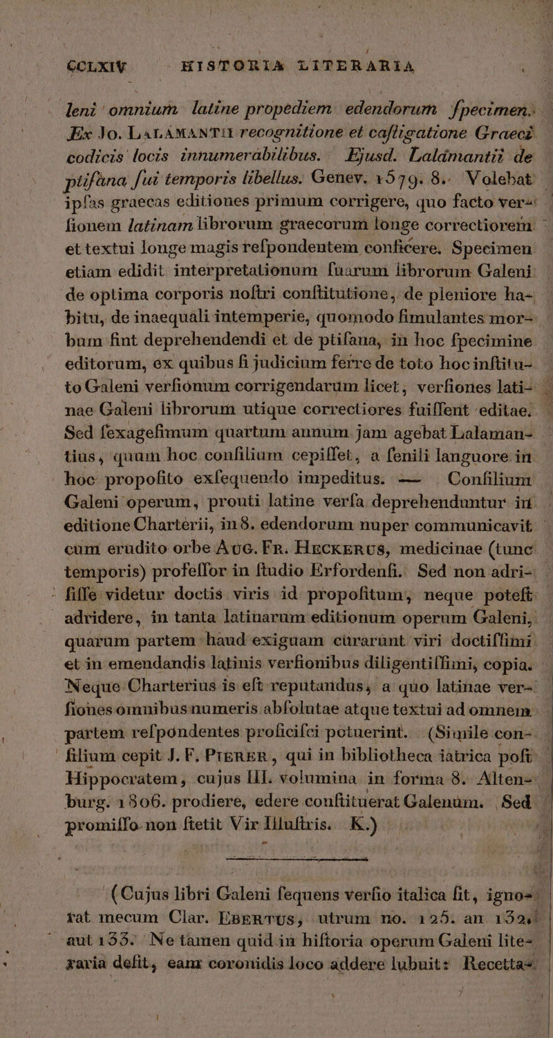 deni omnium latine propediem. edendorum | f/pecimen. ὦ Ex 10. LaL AMANTI recognitione et cafitgatione Graecz | codicis locis innumerabilibus. — Ejusd. Laldmantii de plifana fui temporis libellus. Genev. 1579. 8... Volebat | ipías graecas editiones primum corrigere, quo facto ver« fionem latinam librorum graecorum longe correctiorem. : et textui longe magis refpondentem conficere, Specimen etiam edidit interpretationum [narum librorum Galeni . de optima corporis noftri conftitutione,. de pleniore ha- - bitu, de inaequali intemperie, quomodo fimulantes mor-- bum fint deprehendendi et de ptifana, in hoc fpecimine editorum, ex quibus fi judicium ferre de toto hoc inftitu- to Galeni verfiónum corrigendarum licet, verfiones lati- | nae Galeni librorum utique correctiores fuilffent 'editae. | Sed fexagefimum quartum annum. jam agebat Lalaman- tius, quum hoc confilium cepilfet, a fenili languore in hoc propofito exfequendo impeditus. — Confilium Galeni operum, prouti latine verfa deprehenduntur. in. editione Charterii, in8. edendorum nuper communicavit | cum erudito orbe Acc. Fn. HgCKERUS, medicinae (tunc temporis) profe(for in ftudio Erfordenfi. Sed non adri- | - fiffe videtur doctis viris id propofitum; neque poteft: | | adridere , in tanta latinarum editionum operum Galeni, quarum partem haud exiguam cürarüunt viri doctiffimi: et in emendandis latinis verfionibus diligenti(fiii, copia. . Neque Charterius is eft reputandus;. a quo latinae ver-: fiones omnibus numeris abfolutae atque textui ad omnem | partem refpondentes proficifci potuerint. (Simile con-.. filium cepit J. F, PreERER , qui in bibliotheca iatrica pof Hippocratem ,. cujus III. volumina. in forma 8. Alten-- burg. 1806. prodiere, edere conftituerat Galenum. Sed promilTo. non ftetit. Vir Illufixis. K; ) 4 (Cujus libri Galeni ft equens verfio italica fit, ipnos. | rat mecum Clar. EBERTUS, utrum no. 125. an 1592... aut135. Netàmen quid in hiftoria operum Galeni lite- &amp;aria defit, eanr coronidis loco addere lubuit: Recettas : 7 i