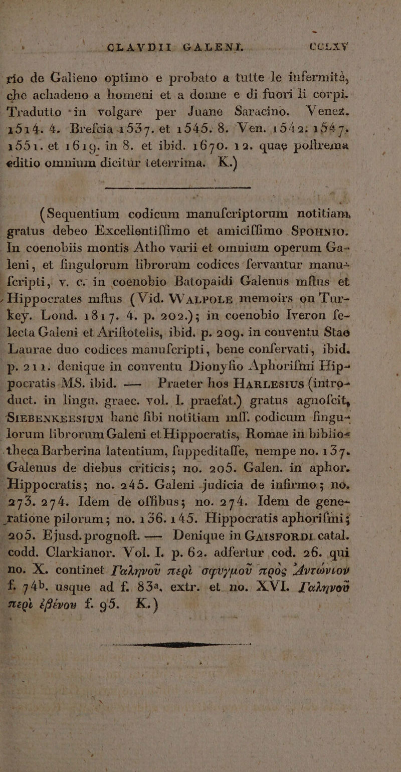 1 9 b nr rcu a dT ELEME Locus. OQGUEN gio de Galieno optimo e probato a tutte le infermità, che achadeno a homeni et a donne e di fuori li corpi. Tradutio *in volgare per Juane Saracino. Venez. 1514. 4. Brefcia 1587. et 1545. 8. Ven. 1542: 1547. 1551. οἱ 1619. in 8. et ibid. 1670. 12. quae poltrema editio omniuz dicitür ieterrima. K.) m (Sequentium codicum shaueltdetkridn notitiam, gratus debeo Excellentiffimo et amicilfimo ΘΡΟΉΝΤΟ. . In. coenobiis montis Atho varii et omnium operum Ga- leni, et fingulorum librorum codices fervantur manu- fcripti, v. c. in coenobio Batopaidi Galenus mftus et ; Hippocrates mftus (Vid. WarroLtE memoirs on Tur- key. Lond. 1817. 4. p. 202.)5 in coenobio Iveron fe- lecta Galeni et Ariftotelis, ibid. p. 209. in conventu Stae Laurae duo codices manufcripti, bene confervati, ibid. | p. 212. denique in conventu Dionyfio Aphorifnri Hip- pocratis.MS. ibid. —— ^ Praeter hos Hanrzsius (intro- duct. in lingu. graec. vol. 1. praefat.) gratus agnolcit, SiEBENKEEsiUM hanc fibi notitiam mlI. codicum fingu- lorum librorum Galeni et Hippocratis, Romae ir bibliós -theca Barberina latentium, füppeditalfe, nempe no. 137. Galenus de diebus criticis; no. 205. Galen. in aphor. Hippocratis; no. 245. Galeni judicia de infirmo; no. 2735. 274. Idem de offibus; no. 274. Idem de gene- ratione pilorum ; no. 136. 145. Hippocratis aphorifmi . 205. Ejusd.prognoft. — Denique in GarsFORDI. catal. - codd. Clarkianor. Vol. I. p. 62. adfertur cod. 26. qui mo. X. continet JwAnvoU miQi σφυγμοῦ πρὸς ᾿Αντώνιον f 74b. usque ad f. 832. extr. et no. XVI. eost pre: ἐβένου f. 95. Κι)