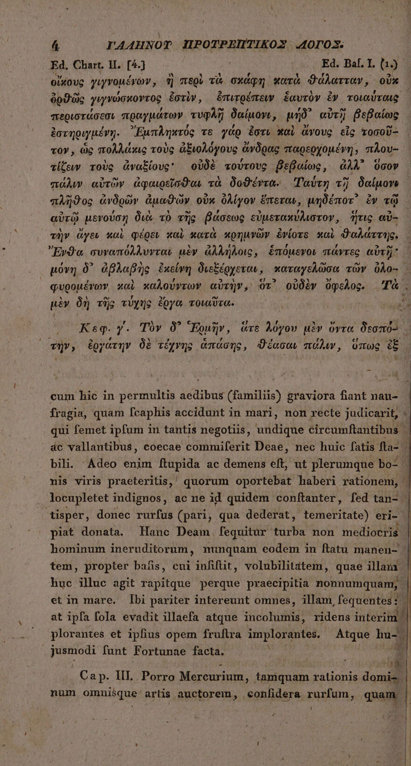 Li 4 I'4AHNOT IPOTPEITIKOX A0r03. Ed. Chart, HI. [4.) ἫΝ ΠΟ Ed. Bal. I. to οἴκους γιγνομέ ἕγων, ἢἣ περὶ τὰ σχάφη κατὰ ϑάλατταν, οὗκ δυϑῶς γιγνώσκοντος ἐστὴν, ἐπιτρέπειν ἑαυτὸν ἐν τοιαύταις ,. f An ὃ , f s 59 po , περιστάσεσι πραγμάτων. τυφλῇ δαίμον;, μήδ᾽ αὐτὴ βεβαίως ἐστηριγμένῃ. Ἐμπληκτύς τε γάρ ἔστι χαὶ ἄνους εἷς τοσοῦ- τον, ὡς πολλάκις τοὺς ἀξιολόγους ἄνδρας παρερχομέγη; πλου-- τίζευν τοὺς ἀναξίους: οὐδὲ τούτους βεβαίως, ἀλλ᾽ ὅσον πάλυν αὐτῶν ἀφαιρεῖσϑαν τὰ δοϑέντα. Ταύτη τὴ δαίμονο πλῆϑος ἀνδρῶν ἀμαϑὼν οὐκ ὀλίγον ἕπεταν, μηδέποτ᾽ ἕν τῷ αὐτῷ μενούση διὰ τὸ τῆς βάσεως εὐμετακύλιστον, ἥτις αὖ- τὴν ἄγεν καὶ φέρεν wai κατὰ κρημνῶν ἐνίοτε καὶ ϑαλάττης. » , b * , e , ΄ , ^? Ἔνϑα συναπόλλυνται μὲν ἀλλήλοις, ἑπομενοί πάντες αὐτὴ μόνη δ᾽ ἀβλαβὴς ἐκείνη δυεξέρχεταν, καταγελῶσα τῶν 0Ào- . , M , n ERA «€; 5 5$ » 3c quoopévaw, xoi xoÀovyroY αὐτὴν, Or' οὐδὲν ὄφελος, Τὰ. μὲν δὴ τὴς τύχης ἔργα τοιαῦτα. ἶ 1. UN (o Keg. y. Τὸν δ᾽ Fou, ἅτε λόγον uiv ὅντα Joost viv, ἐργάτην δὲ τέχνης ἁπάσης, ϑέασαν πάλιν, ὕπως ἐξ, 1 cum hic in permultis aedibus (familiis) graviora fiant nau- Íragia, quam fcaphis accidunt in mari, non recte judicarit, qui femet ipfum in tantis negotiis, undique circumftantibus | ac vallantibus, coecae commiferit Deae, nec huic fatis. fa- ; bili. Adeo enim ftupida ac demens eft, ut plerumque ] bo- ἢ nis viris praeteritis, ' quorum oportebat haberi rationem, | locupletet indignos, ac ne id quidem: conftanter, fed tan- | tisper, donec rurfus (pari, qua dederat, temeritate) eri- | piat donata. Hanc Deam fequitur turba non mediocris hominum ineruditorum, nunquam eodem in ftatu manen- tem, propter bafis, cui infiftit, volubilitatem, quae illam | huc illuc agit rapitque perque praecipitia nonnumquam, | et in mare. Ibi pariter intereunt omnes, illam, fequentes τ᾿ | at ipfa fola evadit illaefa atque incolumis, ridens interim | | plorantes et ipfius opem fruftra implorantes. Atque hu- | jusmodi funt Fortunae facta. ) m D Ca p. IIL Porro Mercurium , tamquam rationis domi-. num onpiisque artis auctorem, . confidera rurfum, quam ! P4