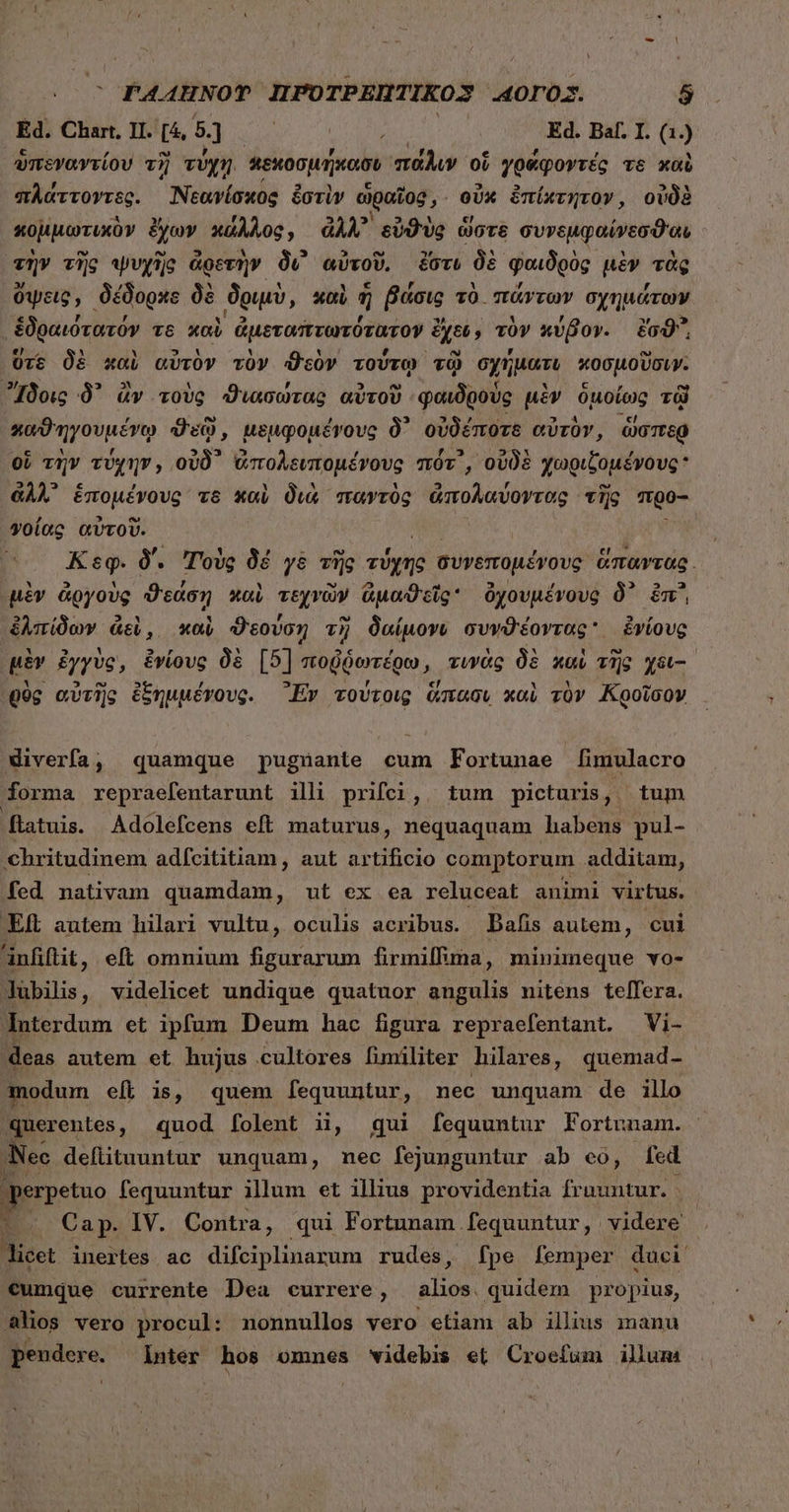 Ed. Chart. II. [4, 5] NI |  : Ed. Baf. I. di ὑπεγαντίου τὴ τύχῃ. κεκοσμήκασι πάλιν οἵ γράφοντές τε καὺ πλάττοντες. Νεανίσκος ἐστὶν ὡραῖος, οὐκ ἐπίκτητον, οὐδὲ κομμωτικὸν ἔχων κάλλος, ἀλλ᾽ εὐθὺς ὥστε συνεμφαίνεσϑιαι τὴν τὴς ψυχὴς ἀρετὴν Ou αὐτοῦ, ἔστι δὲ φαιδρὸς μὲν τὰς ὄψεις, δέδορκχς δὲ δριμὺ, καὶ i βάσις τὸ πάντων σχημάτων ἐδραιότατόν T6 καὶ ἀμεταπτωτότατον ἔχοι, τὸν κύβον. ἔσϑ᾽᾽, ὕτε δὲ χαὶ αὐτὸν τὸν ϑεὸν τούτῳ τῷ σχήματι κοσμοῦσιν. Ἴδοις δ᾽ ἂν τοὺς ϑιασώτας αὐτοῦ φαιδροὺς μὲν ὁμοίως τῷ ποϑηγουμένῳ Ou, μεμφομένους δ᾽ οὐδέποτε αὐτὸν, ὥσπερ οἵ τὴν τύχην, οὐδ᾽ ἀπολειπομένους πότ᾽, οὐδὲ χωριξομένους  ἀλλ᾽ ἑπομένους τῷ καὶ διὰ παντὸς ἀπολαύοντας τῆς προ- γοίας αὐτοῦ. vU X eg. δ΄. Τοὺς δέ γὲ τῆς ΠΡ συνεπομένους ἅπαντας. μὲν ἀργοὺς ϑεάση καὶ τεχνῶν ἀμαϑεῖς ὄὀχουμένους δ᾽ ἐπ᾽ ἐλπίδων ἀεὶ, καὶ ϑεούση τὴ δαίμονν συνϑέοντας᾽ ἐνίους μὲν ἐγγὺς, ἐνίους δὲ [5] ποῤῥωτέρω, τινὰς δὲ καὶ τῆς χει--᾿ Q0g αὐτὴς ἐξημμένους. Ἔν τούτοις ἅπασι καὶ τὸν Κροῖσον diverfa, quamque pugüuante cum Fortunae [imulacro forma repraefentarunt illi prifci, tum picturis, tum flatuis. Adolefcens eft maturus, nequaquam habens pul- chritudinem adícititiam , aut artificio comptorum additam, fed nativam quamdam, ut ex ea reluceat animi virtus. Eft autem hilari vultu, oculis acribus. Bafis autem, cui anfiftit, eft omnium figurarum firmilfina, minimeque vo- lubilis, videlicet undique quatuor angulis nitens telfera. Interdum et ipfum Deum hac figura repraefentant. Vi- deas autem et hujus cultores fimiliter hilares, quemad- modum eft is, quem fequuntur, nec unquam de illo querentes, quod folent ii, gui fequuntur Fortunam. Nec. deflituuntur unquam, nec fejunguntur ab eo, fed Bore fequuntur illum et illius providentia frauntur. |. Cap. IV. Contra, qui Fortunam fequuntur, videre licet inertes . ac difciplinarum rudes, fpe femper duci. cumque currente Dea currere, aie duidios propius, alios vero procul: nonnullos vero etiam ab illius manu pendere. inter hos omnes videbis οἱ Croefum illum j