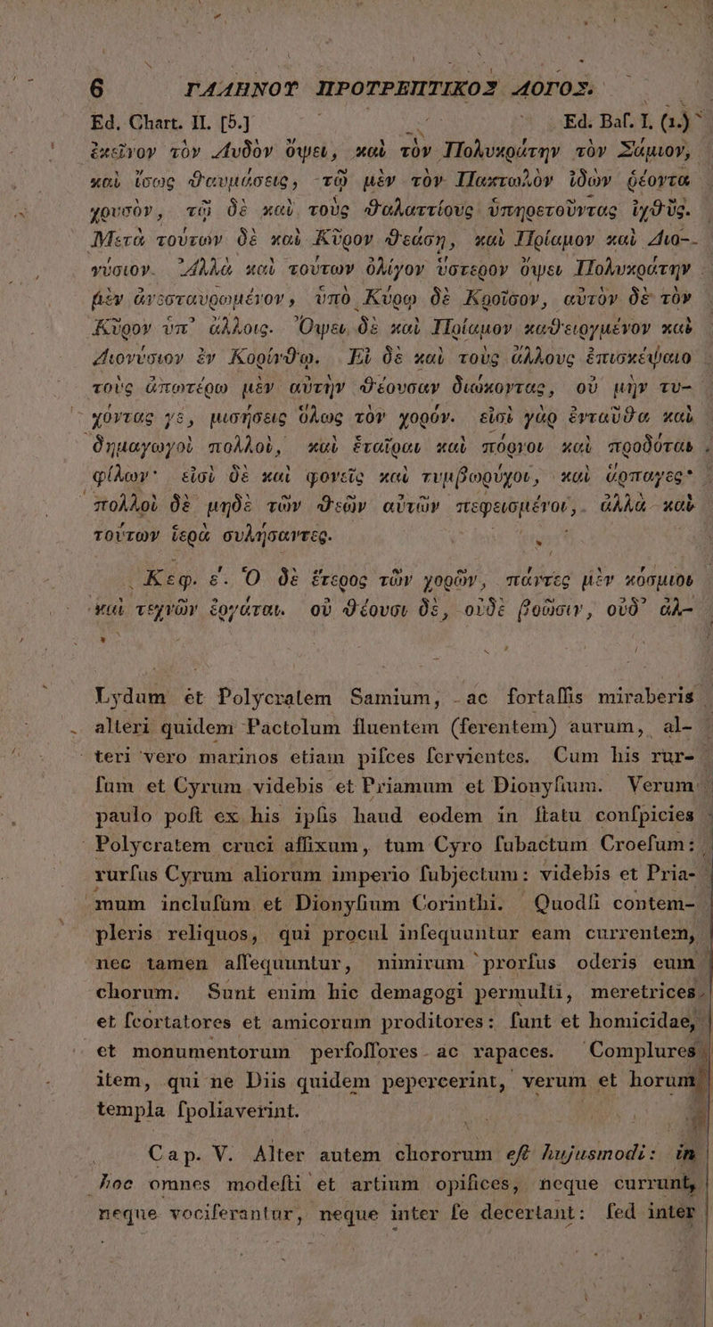 ' - 6 TA44HNOT ΠΡῸ TPRITIKO3 4003. Ed. Chart. II. [5.] : | A ER Ba I G)* ἐκεῖγον τὸν «“υδὸν ὄψει , καὶ τὸν » Πολυκράτην τὸν Σάμιον, καὶ ἴσως ϑαυμόύσεις, τῷ μὲν τὸν Πακτωλὸν ἰδὼν ῥέοντα χρυσὸν, τῷ δὲ καὶ, τοὺς ϑαλαττίους ὑπηρετοῦντας ἰχϑῦς. | “Μετὰ SY. δὲ καὶ Κῦρον ϑεάση, καὶ Πρίαμον καὶ Zhu. γύσιον. ᾿4λλὰ καὶ τούτων ὀλίγον ὕστερον üwsu ἸΠολυχράτην. fiv ἀνεσταυρωμένον, ὑπὸ Κύρῳ δὲ Κροῖδον, αὐτὸν δὲ τὸν Κῦρον ὑπ᾽ ἄλλοις. Ὄψει, δὲ καὶ ἸΠρίαμον καϑειργμένον καὶ “Διονύσιον ἐν Κορίνϑῳ. | El δὲ καὶ τοὺς ἄλλους ἐπισκέψαιο.. τοὺς ἀπωτέρω μὲν αὐτὴν ϑέουσαν διώκοντας, οὐ μὴν τυ- δημαγωγοὶ πολλοὺ, καὶ Penn καὶ πόργον xci προδόται, φίλων εἰσὶ δὲ καὶ φονεῖς καὶ τυμβωρύχοι , καὶ ἅρπαγες πολλοὶ δὲ μηδὲ τῶν ϑεῶν αὐτῶν πεφεισμένον,. ἀλλὰ. καὶ τούτων ἱερὰ συλήσαντες. ; LJ r - ! Ko m LU e [4 : 2 LU Ay . Keg. ε. O δὲ ἕτερος τῶν γορῶν, πάντες μὲν κόσμιον Σ πὰ eo 2 , E EN X M ᾿ Mui τεχνῶν ἔογάταν. οὗ ϑέουσι 0s, οὐδὲ βοῶσιν, οὐδ᾽ ἀλ- * x , / Lydum ét Polycratem Samium, .ac fortaffis miraberis | alteri quidem Pactolum fluentem (ferentem) aurum, al- fum et Cyrum videbis et Priamum et Dionyfium. Verum | paulo poft ex his ipfis haud eodem in [tatu confpicies : rurfus Cyrum aliorum imperio fubjectum: videbis et Pri ia- | mum inclufüm et Dionylium Corinthi. | Quodli contem- ! pleris reliquos, qui proenl infequuntur eam currentem, nec tamen alfequuntur ; nimirum prorfus oderis eum | chorum. Sunt enim hic demagogi permulti, meretrices. et fcortatores et amicorum proditores: funt et homicidae, | et monumentorum perfoffores. ac rapaces. Complures | item, qui ne Diis quidem pepercerint, verum et -— templa fpoliaverint. ἊΝ VUE * Cap. V. Alter autem chororum ef Aujusmodi: in neque. vociferantur, neque inter fe decertant: fed inter