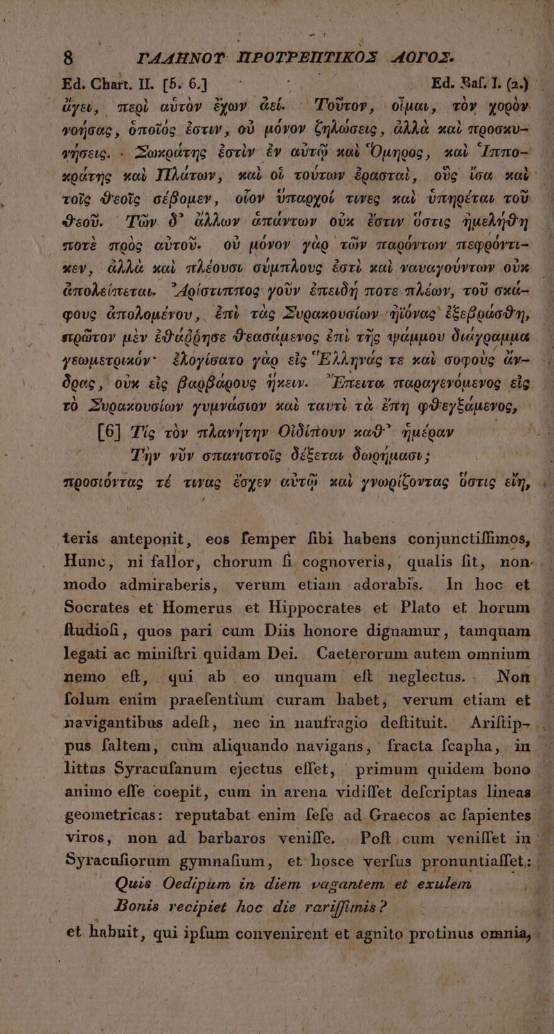 vy 8 ΓΑΔΉΝΟΥ ILPOTPBIPTIKOS AOTOX.. 50 ἄγει, περὺ αὑτὸν ἔχων ἄεί. Τοῦτον, οἶμαν, τὸν χορὸν 4, « «J ΕἸ E] , ον 5 M LM γρήσας, ὅποῖὸς ἔστιν, οὐ μόνον ζηλώσεις, ἀλλὰ καὶ προσκυ-- , , » M 5 ὙΠ ὧν δὴ τῇ ; WERL γήσεις. - Σωκράτης ἐστὶν ἐν αὐτῷ καὶ Ὅμηρος, καὶ Immo- τοῖς ϑεοῖς σέβομεν, οἷον ὑπαρχοί τύγες καὺ ὑπηρέταν τοῦ ϑεοῦ. Τῶν δ᾽ ἄλλων ἁπάντων οὐκ ἔστυν ὕστις ἠμελήϑη ποτὲ σρὸς αὐτοῦ. οὗ μόνον γὰρ τῶν παρόντων πεφρόντι- xev, ἀλλὰ καὶ πλέουσιν σύμπλους ἐστὶ καὶ ναυαγούντων οὐκ ἀπολείπεται, ᾿Αρίστιπεπος γοῦν ἐπειδή ποτε πλέων, τοῦ σκά- φους ἀπολομένου, ἐπὶ τὰς Συρακουσίων. ᾿ἠϊόνας᾽ ἐξεβράσϑη, γεωμετρικόν᾽ ἐλογίσατο γὰρ εἰς Elec τε καὶ σοφοὺς ἄν-- δρας, οὐκ εἰς βαρβάρους ἥκειν. Ἔπειτα παραγενόμενος εἷς. τὸ Συρακουσίων γυμνάσιον καὺ ταυτὶ τὰ ἔπη φϑεγξάμενος, [6] Τίς τὸν πλανήτην Οἰδίπουν καϑ' ἡμέραν ; Tuv viv σπανιστοῖς δέξεταν δωρήμασι; z Ej teris anteponit, eos B ipér fibi habei conjunctilIimos, modo admiraberis, verum etiam :adorabis. ln inta et Socrates οἱ Homerus et Hippocrates et Plato et horum ftudiofi , quos pari cum Diis honore dignamur, tamquam legati ac miniftri quidam Dei. Caeterorum autem omnium nemo eft, «qui ab eo unquam eft neglectus.. Non folum enim praefentium curam habet, verum etiam et pus faltem, cum aliquando navigans, fracta fcapha, in littus Syracufanum ejectus eflet, primum quidem bono Syracufiorum gymnafium, et hosce verfus pronuntiaffet; Quis Oedipum in diem vagantem. et exulem Bonis. recipiet hoc. die rariffinis? y t