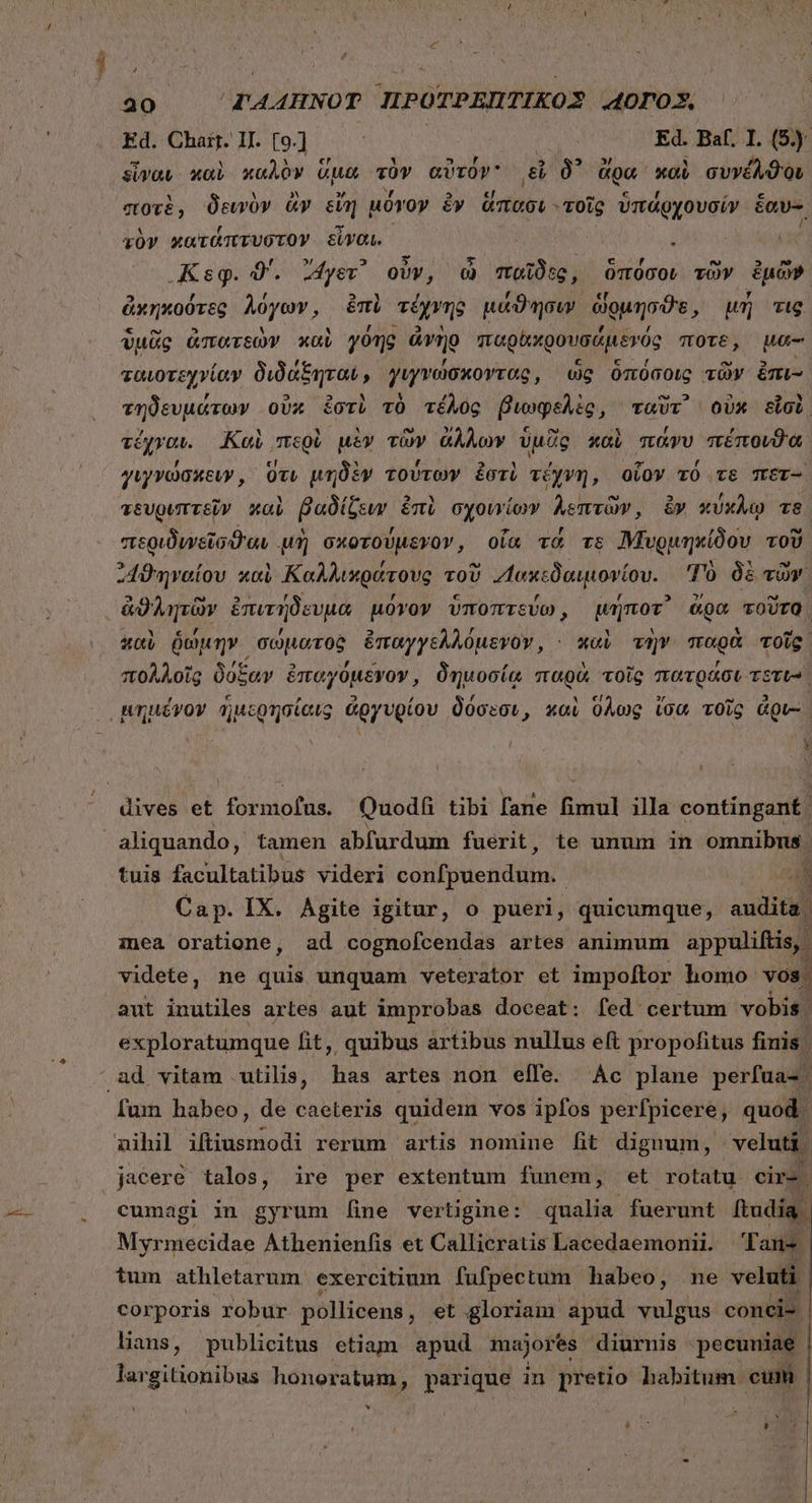 Ed. Chart. II. [9o.] : | Ed. Baf. I. (5) - N M : cr τ S UE S εἶναν καὶ καλὸν ἀμέη τον. αὐτα! εἶ δ᾽ ἄρα. xo συνέλϑου ποτὲ, δεινὸν ἂν εἴη μόγον ἐν ἅπασι «τοῖς ὑπάρχουσίν ἑαυ- τὸν κατάπτυστον εἶναι. | ; | 5 - - y e Κεφ. 0'. ἄγετ᾽ ovv, ὦ παῖδες, ὑπόσοι τῶν ἐμῶν ΕῚ , ' 5 , , [14 Y ἀκηκοῦτεβ λόγων, ἐπὶ τέχνης μάϑησιν δὐμησῶθι μὴ τις ὑμᾶς ἀπατεὼν καὶ γόης ἀνὴρ παρϑικρουσάμενός ποτε, μα- ταιοτεχνίαν διδάξηται, γιγνώσκοντας, ὡς ὁπόσοις τῶν ἐπι- τηδευμάτων οὐκ ἐστὶ τὸ τέλος βιωφελὲς, ταῦτ᾽ οὐκ εἶσὺ, 7 Md ' M Dd » Cw UN r LÀ. e τἔχγαι. Καὶ περὺ uiv τῶν ἄλλων ὑμᾶς καὶ πάνυ πέπουιϑα γιγνώσκειν, ὅτι μηδὲν τούτων ἐστὶ τέχνη, οἷον τό τε πετ- τευριπτεῖν καὶ βαδίζευν ἐπὶ σχοινίων λεπτῶν, ἂν κύκλῳ τὸ περιδιγεῖσθαν μὴ σκοτούμεγον, οἷα τὰ vs Μβρυρμηκίδου τοῦ ᾿4ϑηναίου καὶ Καλλιπράτους τοῦ “ακεδαιμονίουι Τὸ δὲ τῶν Ὦ à c P 7 * 5 , X N 4 et. καὺ ῥώμην σώματος ἐπαγγελλόμενον, - xoci τὴν παρὰ τοῖς πολλοῖς δόξαν ἐπαγόμενον, δημοσίᾳ παρὰ τοῖς πατράσι TSTUs | dives δὲ formofus. Quodfi tibi fane fimul illa contingant. tuis facultatibus videri earfüdenauia) | um Cap. IX. Agite igitur, o pueri, quicumque, audita. mea oratione, ad cognofcendas artes animum appuliftis, videte, ne quis unquam veterator et impoftor homo VOS. aut iuutiles artes aut improbas doceat: fed certum vobis | ᾿ exploratumque fit, quibus artibus nullus eft propofitus finis. fum habeo, de caeteris quidem vos ipfos perfpicere; quod. nihil iftiusmodi rerum artis nomine [fit dignum, veluti. jaceré talos, ire per extentum funem, et rotatu eir- | cumagi in gyrum [ine vertigine: qualia fuerunt ftudia | Myrmecidae Athenieníis et Callicratis Lacedaemonii. Fans | tum athletarum. exercitium fufpectum habeo, ne veluti | corporis robur pollicens, et gloriam apud vulgus conci- | lians, publicitus etiam apud majores diurnis pecuniae | largitionibus honoratum, parique in pretio habitum cum | * ΠῚ κ᾿ t