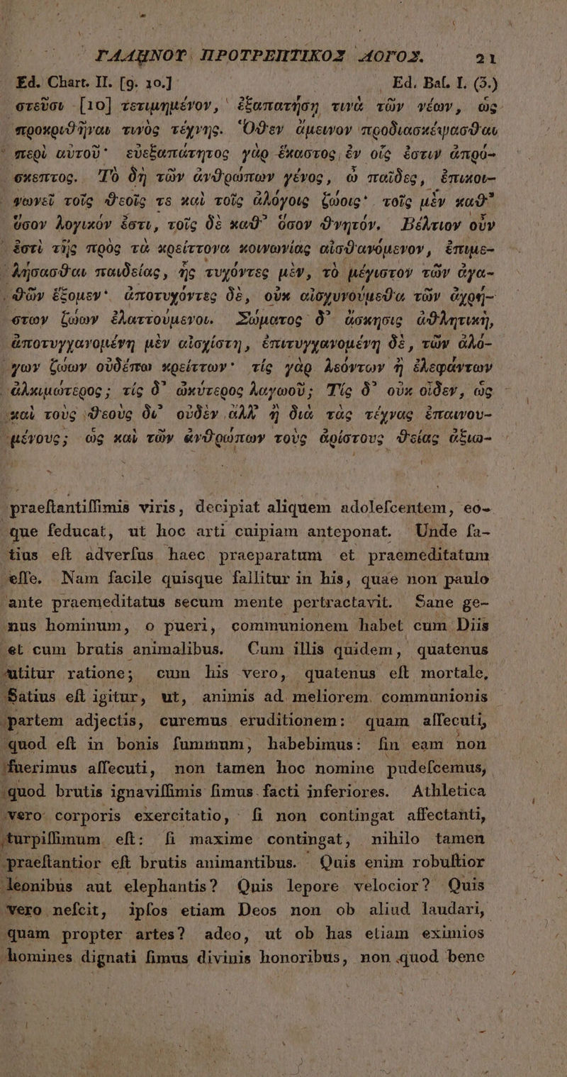 4 Ed. Chart. II. [9. 10.] 5 , Ed. Bal. I L (5) στεῦσυ [10] ἐξτιμημένον, i ἐξαπατήσῃ τινὰ τῶν νέων, ὡς. προκρυϑῆγαυ τυγὸς τέχνης. Ὅϑεν ἄμεινον προδιασκέψασϑαι ὕσογν λογικὸν i ἐστι, τοῖς δὲ xod ὅσον ϑγητόν., Βέλτιον οὖν στῶν ζώων ἐλαττούμενοι. Σώματος. δ᾽ ἄσκησις ἀϑλητικὴ, &amp;Torvyyorouévm μὲν αἰσχίστη, ἐπε γχρ ὁ μένη δὲ, τῶν ἀλό- “καὶ τοὺς ᾿ϑεοὺς δι οὐδὲν αλλ ἢ διὰ τὰς τέχνας ἐπαινου- praeftantiffimis viris, decipiat aliquem adolefcentem, eo- tius eft dtidrlta haec praeparatum et praemeditatum seffe. Nam facile quisque fallitur in his, quae non paulo ante praemeditatus secum mente pertractavit. Sane ge- mus hominum, o pueri, communionem habet cum Diis utitur ratione; cim his vero, quatenus eft mortale, Satius eft igitur , ut, animis ad. meliorem. communionis partem adjectis, curemus. eruditionem: quam alfecuti, 'quod eft in bonis fummum, habebimus: fin eam. non jfuerimus alfecuti, non tamen hoc nomine pudefcemus, quod brutis ignavillimis fimus.facti inferiores. ^ Athletica vero: corporis exercitatio, fi mon contingat affectanti, ;turpiffimum. eft: fi maxime contingat, nihilo tamen praeftantior eft brutis animantibus. Quis enim robullior Jeonibus aut elephantis ? Quis lepore velocior? Quis vero nefcit, ipfos etiam Deos non ob aliud laudari, quam propter artes? adeo, ut ob has eliam eximios homines dignati fimus divinis honoribus, non quod bene