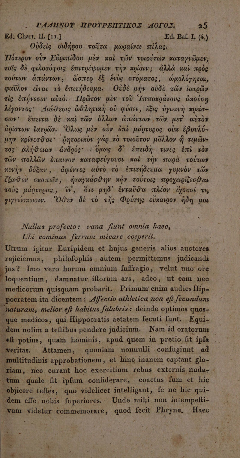Ed; Chart, 11. [11.] a Ed. Bal. 1, (&amp;) Οὐδεὶς διδήθου ταῦτα μωραίνεν πέλας. ει ον οὖν Εὐριπίδου μὲν καὶ τῶν τοιούτων καταγνῶμον, τοῖς δὲ φιλοσόφοις ἐπιτρέψομεν τὴν κρίσιν; ἀλλὰ καὶ πρὸς τούτων ἁπάντων, ὥσπερ ἐξ ἑνὸς στόματος, ὡμολόγηται, φαῦλον εἶναν τὸ ἐπιτήδεύμα. Οὐδὲ μὴν οὐδὲ τὼν ἰατρῶν τὶς ἐπήνεσεν αὐτό. ἹΤΠρῶτον μὲν τοῦ ᾿Ιπποχράτους ἀκούσῃ λέγοντος Διάϑεσις ἀϑλητικὴ οὐ φύσει, ἕξις ὑγιευνὴ κρείσ-- σῶν ἔπειτα δὲ καὶ τῶν ἄλλων ἁπάντων, τῶν. μετ' αὐτὸν ἀρίστων ἰατρῶν. Ὅλως μὲν οὖν ἐπὶ μάφτυρος οὐκ ἐβουλό- μὴν χρίνεσϑαν - ᾿ῥητορικὸν quo. “τὸ τοιοῦτον uAAOv ἢ Tta τος ῥλήϑειαν ἀγδρός ὁ ὕμοις δ᾽ ἐπειδὴ τινὲς ἐπὶ τὸν τῶν πολλῶν ἔπαύνον καταφεύγουσι x«i τὴν παρὰ τούτων χκεγὴν δόξαν, ἀφέντες αὐτὸ τὸ ἐπιτήδευμα γυμνὸν τῶν ᾿ξξωϑεν σκοπεῖν, ἠγαγκάσϑην κᾷν. τούτοις προχειρίζεσθαι σοὺς μάῤτυρας, ἕν, ὅτν μηδ᾽ ἐνταῦϑα πλέον ἔχουσί τι, ᾿γιγώσκωσιν. Ὅϑεν δὲ τὸ τῆς Φρύνης sUxcwoy ἤδη μοι Nullus profecto: vana fiunt omnia haec, Ubi cominus ferrum micare coeperit. ; Utrum igitur Euripidem et hujus generis alios auctores BERE philofophis autem. permittemus. judicandi jus? Imo vero horum omnium fuffragio, velut uno ore δι ως damnatur iftorum ars, adeo, ut eam mec medicorum quisquam probarit. Primum enim audies Hip- | pocratem ita dicentem : J4ffectio athletica, non eff fecunduns naturam, melior eft habitus falubris: deinde optimos quos- que medicos , qui Hippocratis aetatem fecuti funt. Equi- | dem nolim a teftibus pendere judicium. Nam id oratorum | » eft potius, quam hominis, apud quem in pretio fit ipfs | veritas. Attamen, quoniam mouuulli confugiunt ad multitudinis approbationem , et linc inanem captant. glo- riam, nec curant hoc exercitium rebus externis nuda- : .tum quale-fit ipfum confiderare, coactus fum et hic . objicere teftes, quo videlicet intelligant, fe ne hic qui- /dem elfe. nobis füperiores. - Unde mihi. non intempelfti- vum videtur commemorare, quod fecit iun. . Haec