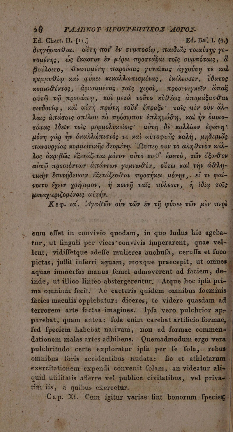 ΄ 466. mrA44uwom IEPOTPEHTIKO2 MODO. | Ed. Chart. 11. pid | ον Ed. Bat; 1. e διηγήσασϑαι. αὕτη ποῖ ἐν συμποσίῳ, παιδιυῖίο τοιαύτῃς γε- φομένης, ὡς ἕκαστον ἐν μέρει προστάξαι τοῖς συμπόταις, ü βούλοιτο, Enter παρούσας γυναῖκας ἀγχούση vs καὸ ψιμμυϑίῳ καὶ φύκεν κεμαλλαναιομῤμανν ἐκέλευσεν, vOeroQ | κομισϑέντος E ἀρυσαμένδοι ταῖς χερσὶ , προσενεγκεῖν ἅπαξ, αὐτῷ. τῷ “προσώπῳ, καὶ μετὰ τοῦτο εὐϑέως ἀπομάξασϑαι. λαις ἁπάσαις σπίλου τὸ πρύσωπον ἐπληρώϑη, καὶ ἣν ὅμοιο-- | τάτας ἰδεῖν τοῖς ἀορμολ βοείοις: ἀύτη δὲ καλλίων ἐφάνη μόνη γὰρ ἦν ἀκαλλώπιστός τε καὶ αὐτοφυῶς καλὴ, unius σταψουργίας κομμωτιπὴς δεομένη. - “Ὥσπερ ovr τὸ αληϑυνὸν xao Aoc ἀκριβῶς ἐξοτάξεται μόνον αὐτὸ xc ἑαυτὸ, τῶν ἔξωϑεν. αὐτῷ προσιόντων ἁπάντων γυμνωϑὲν, οὕτω καὶ τὴν ἀϑλη- : τυκὴν ἐπυτήδευσιν ἐξετάζεσθαι προσήκει μόνην,» εἴ TL φαί-- | ψοῖτο ἔχειν χρήσιμον, ἢ κουνὴ ταῖς πόλεσιν, ἢ ἰδίᾳ τοῖς. μεταχειριξομένοις αὐτήν. Κεφ. τα΄. ᾿1γαϑῶν οὖν τῶν ἐν τῇ φύσευ τῶν μὲν mei. eum effet in convivio quodam, in quo ludus hic ageba- . pictas, jaffit inferri aquam, moxque praecepit, ut omnes | aquae immerfas manus femel admoverent ad faciem, de- inde, ut illico linteo abstergereritur, Atque hoc ipfa pri- | 1 * H9 p terrorem arte factas imagines. Ipfa. vero pulchrior ape parebat, quam antea: fola enim carebat artificio formae,  fed fpeciem habebat nativam, non ad formae commen 5. dationem malas artes adhibens. Quemadmodum ergo vera | pulchritudo certe exploratur ipfa per [fe fola,. rebus | ommibns foris accidentibus mudata: fic et athletarumt || exercitationem expendi convenit folam, an videatur alis quid utilitatis aerre vel publice civ ritatibus, vel privas - Cap. ΧΙ Cum igitur yariae: fnt bonorum. fpecie