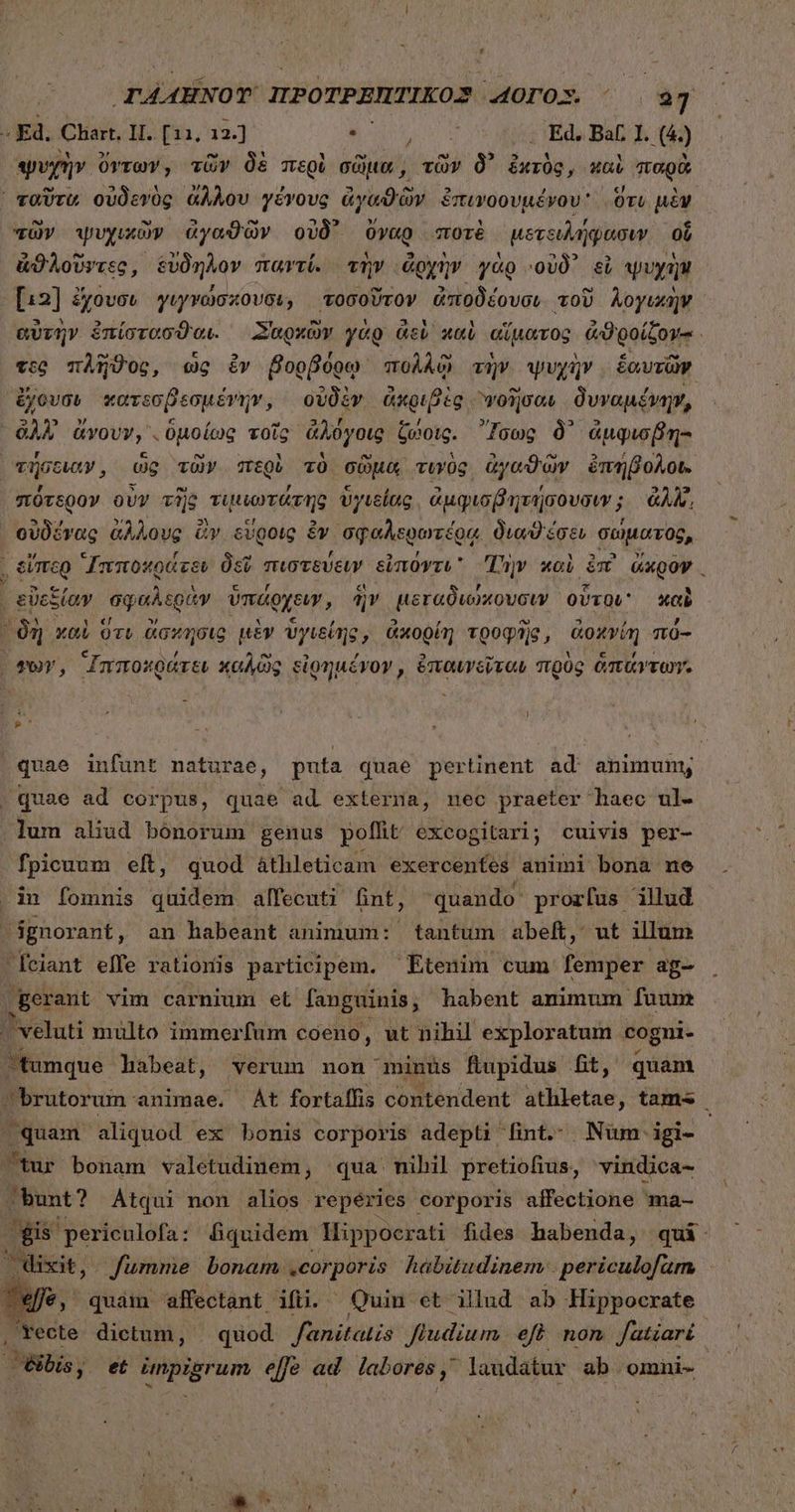 - Ed. Chart, II. [11, 12] e MIN | Ed. Bat 1. (4) j ψυχὴν ὄντων, τῶν δὲ περὶ σῶμα, τῶν δ᾽ ἐκτὸς, καὶ παρὰ ᾿ ταῦτα οὐδενὸς ἄλλου γένους ἀγαθῶν ἐπινοουμένου ὅτι μὲν τῶν ψυχικὼν ἀγαθῶν οὐδ᾽ ὄγαρ ποτὲ μετειλήφασιν οὗ ἀϑλοῦντες, εὔδηλον παντί. τὴν ἄρχὴν γὰρ οὐδ᾽ εἰ ψυχὴν [13] ἔχουσι γιγνώσκουσι, τοσοῦτον ἀποδέουσιν τοῦ λογικὴν αὐτὴν ἐπίστασθαι. Σαρχῶν γὰρ ἀεὶ καὶ αἵματος ἀϑροίξον-. τος πλῆϑος, ὡς ὃν βορβόρῳ πολλῷ τὴν ψυχὴν ἑαυτῶν ἔχουσι κατεσβεσμένην, οὐδὲν ἀκριβὲς “νοῆσαι δυναμένην, ἀλλ ἄνουν, ὑμοίως τοῖς ἀλόγοις ζώοις. Ἴσως δ᾽ ἀμφισβη- τήσοιαν, ὡς τῶν περὶ τὸ σῶμα τυνὸς ἀγαϑῶν ἐπήβολοι. πότερον ovv τῆς τιμιωτάτης ὑγιείας. ἀμφισβητήσουσιν; ἀλλ, οὐδένας ἄλλους Gv εὕροις ἐν σφαλερωτέρᾳ διωϑέσει σώματος, | οἵπερ Ἱπποκράτευ Ost πιστεύειν εἰπόντι Τὴν καὶ ἐπὶ ὥκρον | εὐεξίαν σφαλερὰν ὑπάρχειν, ἣν μεταδιώκουσιν. οὗτοι καὶ δὴ καὶ ὅτι ἄσκησις μὲν ὑγιείης, ἀκορίη τροφῆς, ἀοκνίη πό- vor, Ἱππολράτει καλῶς εἰρημένον, ἐπαυνεῖταν πρὸς ἁπάντων. { ! ». quae infunt naturae, puta quae pertinent ad animum, | quae ad corpus, quae ad externa, nec praeter haec ul- lum aliud bonorum genus poflit excogitari; cuivis per- fpicuum eft, quod áthleticam exercentes animi bona ne .in fomnis quidem alfecuti fint, quando proz[us illud dgnorant, an habeant animum: tantum abeft, ut illum feiant elfe rationis participem. Etenim cum femper ag- T gerant vim carnium et fanguinis; habent animum fuum ^ veluti multo immerfum coeno, ut nihil exploratum. cogni- tumque. habeat, verum non minus fiupidus Bt, quam brutorum animae. At fortaffis contendent jets; tams quam aliquod ex bonis corporis adepti fint. Num igi- tur bonam valetudinem, qua nihil pretiofius, vindica- bunt? Átqui non alios repéries corporis affectione ma- fis periculofa: Büquidem Hippocrati fides habenda, qui |OWixit, fumme bonam corporis habitudinem: . periculofam €, quàm affectant. Mino Quin et illud ab Hippocrate recte dictum, | quod fanitatis Jiudium eff non fatiari | ibis, et εὐραὴ ἀλούᾳ effe ad labores, laudatur ab omni-