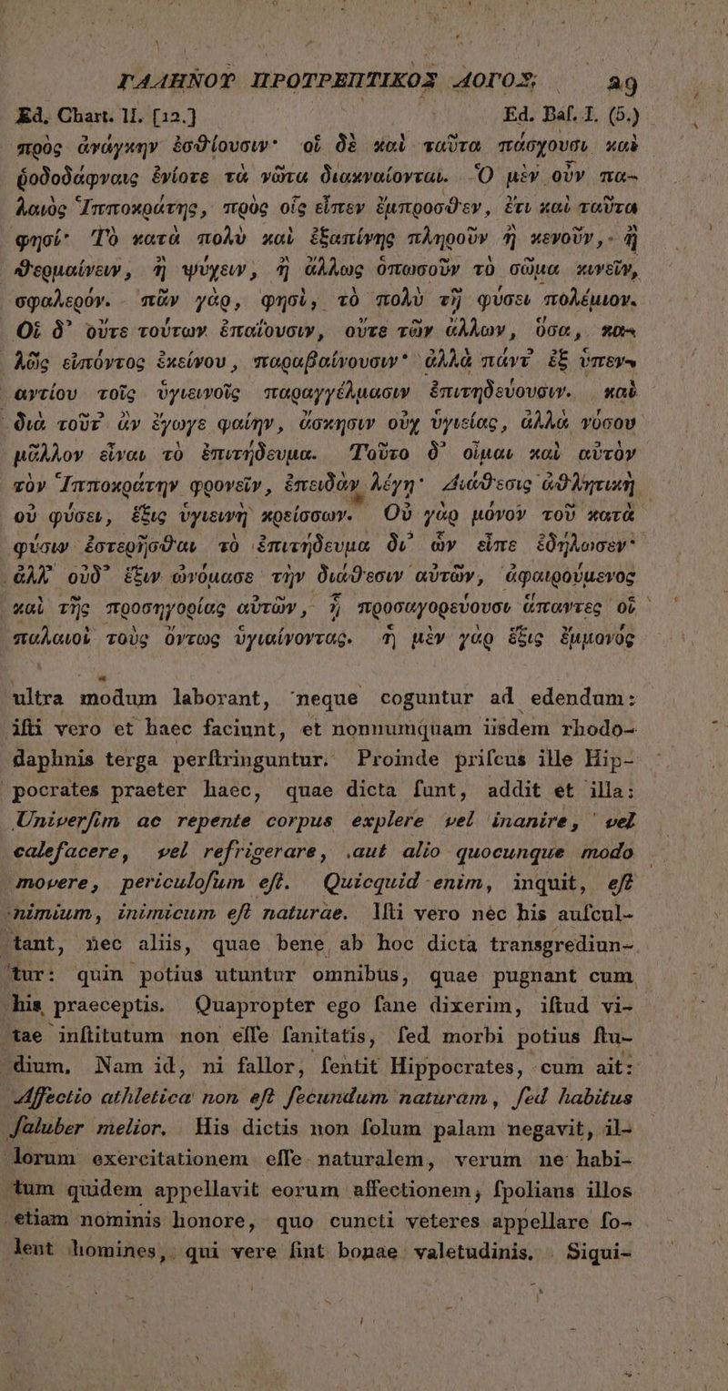 TAAHNOT ΠΡΟΤΡΕΠΤΙΚΟΣ AOTO.S; ἰ 329 Ed, Chart. 11. [12.} Ed. Baf. 4. (5) : pog ἀνάγκην ἐσϑίουσιν᾽ οἱ δὲ καὶ ταῦτα πάσχουσι καὶ ὑοδοδάφναις ἐνίοτε τὰ νῶτα διοακναίονται. Ὃ μὲν οὖν πα- λαὸς Ἱπποκράτης, πρὸς οἷς εἶπεν ἔμπροσϑεν, ἔτυ καὶ τοῦτα φησί’ Τὸ κατὰ πολὺ xol ἐξαπίνης πληροῦν ἢ wevoUr,- ἢ “ϑερμαίνευν, ἢ ψύχειν AMT ἄλλως ὁπωσοῦν τὸ σῶμα κυνεῖν, σφαλερόν. πᾶν γὰρ, φησὶ, τὸ πολὺ τῇ φύσει “πολέμιον. Οἱ δ᾽ οὔτε τούτων ἐπαΐουσιν, οὔτε τῶν ἄλλων, ὅσα, πανὶ ᾿δῶς εἰπτόντος ἐκείνου, παραβαίνουσιν ἀλλὰ mavv ἐξ ὕπενον ᾿αντίου τοῖς ὑγιεινοῖς παραγγέλμασιν ἐπιτηδεύουσιν. καὶ ᾿ διὰ τοῦτ᾽ ἂν ἔγωγε φαίην, ἄσκησιν οὐχ ὑγιείας, ἀλλὰ vücoU. μᾶλλον εἶναν τὸ ἐπιτήδευμα. Τοῦτο δ᾽ οἶμαν καὶ αὐτὸν τὸν “Ἱπποκράτην q φρονεῖν, ἐπειδᾶν, λέγη uid eng ἀϑλητιιὴ οὐ φύσεν, ἕξις vpimj κρείσσων. Οὐ γὰρ μόνον τοῦ κατὰ φύσιν ἐστερῆσϑαν τὸ ἐπιτήδευμα δι᾽ ὧν εἶπε ἐδήλωσεν ἀλλ᾽ οὐδ᾽ ἕξυν ὠνόμασε τὴν διάϑιεσιν αὐτῶν, ἀφαιρούμενος xai τῆς προσηγορίας αὐτῶν, 1; προσαγορεύουσν ἅπαντες οἷ ἡ παλαιοὶ τοὺς ὄντως ὑγιαίνοντας. ἢ μὲν γὰρ ὅξις ἔμμονός ultra modum laborant, neque coguntur ad edendum: Afi vero et haec facinnt, et nonnumquam iisdem rhodo- daphnis terga perfiringuntur. Proinde prifcus ille Hip- pocrates praeter haec, quae dicta funt, addit et illa: Univerfim ae repente corpus explere vel inanire, ' vel calefacere, εἰ refrigerare, .aut alio quocunque modo movere, periculofum efi. Quicquid enim, inquit, ef nimium, inimicum eft naturae. 1ΠῚ vero néc his aufcul- tant, .$ec aliis, quae bene ab hoc dicta transgrediun- tur: quin potius utuntur omnibus ; quae pugnant cum his. praeceptis. Quapropter ego fane dixerim, ifiud vi- tae infiitutum non elfe fanitatis, fed morbi potius ftu- dium, Nam id, mi fallor, fentit Hippocrates, cum ait: Affectio atAleltod non eft fecundum naturam , fed habitus : Jaluber melior. Mis dictis non folum palam negavit, il- dorum exercitationem elfe. naturalem, verum ne habi- .tum quidem appellavit eorum affectionem, fpolians illos . etiam nominis honore, quo cuncti veteres appellare fo- lent homines, qui vere fint bonae valetudinis, | Siqui-