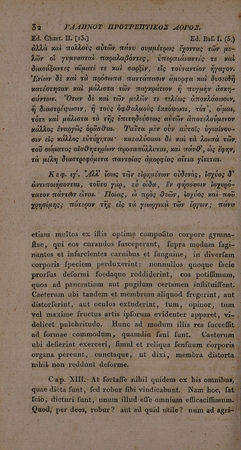 $2.  FAAHNOT ΠΡΟΤΡΕΠΤΙΚΟΣ AOTDOX. Ed. Chart. 11. (13.] : Ed. Paf. 1, 6). , ἀλλὰ καὶ πολλοὺς αὐτῶν͵ πάνυ συμμέτρως ἔχοντας τῶν μδε δῶν οἵ γυμνασταὶ παραλαβόντες, ὑπερπιάναγτές τὸ καὶὺ 'διασάξαντες αἵματί τε καὶ σαρξὶν, εἷς τοὐναντίον ἤγαγον. ᾿Ἐνίων δὲ καὺ τὰ πρόσωπα παντάπασιν ἄμορφα καὶ δυσειδὴ πάτεστησαν καὶ ἡἰἀλιοξὰ τῶν παγχράτιον ἢ πυγμὴν ἀσκη- σάγντων. Ὅταν δὲ καὶ τῶν μελῶν τι τελέως ἀποκλάσωσιν, ἢ διαστρέψωσιν, ἢ τοὺς ὀφϑαλμοὺς ἐκκόψωσι, τότ᾽, οἶμαι, τὖτε καὶ μάλιστα τὸ τῆς ἐπιτηδεύσεως αὐτῶν ἀποτελούμενον κάλλος ἐναργῶς δρᾶσϑαι. Ταῦτα μὲν οὖν αὐτοῖς ὑγιαίνου- Ὁ , - [4 ,  1 , EJ € RTI τοῦ σώματος αἰσϑητηρίονν προσαπόλλυται, καὶ «τἀνϑ', ὡς ἔφην, , , 2 » foy, Ἦν τὰ μέλη διαστρεφομετα παντοίας ἀμορφίας αὔτια γίνεται.. , i Ὁ : » ro vw Κεφ. ιγ΄. “411 ἴσως τῶν εἰρημένων οὐδενὸς, ἰσχύος δ᾽ . e 3 E c r [4 ᾿ ἀντιποιήσοντον, τοῦτο γὰρ, cU οἶδα, ἕν φήσουσιν ioyvgo- z * ΄ no E] , ^e τατον πάντῶν εἶναι. Ποίας, ὦ πρὸς ϑεῶν, ἰσχύος καὶ ποῦ | etiam multos ex ifiis oplime compofito corpore gymna- fae, qui eos curandos fuscéperant, fupra modum fagi- nantes et infarcientes carnibus et anguine, in diverfam corporis [peciem perduxerint : nonnullos quoque facie prorfus deformi foedaque 'reddiderint , €0s potiffimum, Caeterum ubi tandem et membrum aliquod fregerint, aut distorferint, aut oculos extuderint, tum, opinor, tum vel maxime fructus artis ipforum evidenter apparet, vi- delicet pulchritudo. | Hunc ad modum illis res fuccelffit, ad formae commodum ; quamdiu fani funt. Caeterum nihil non reddunt deforme. A , D