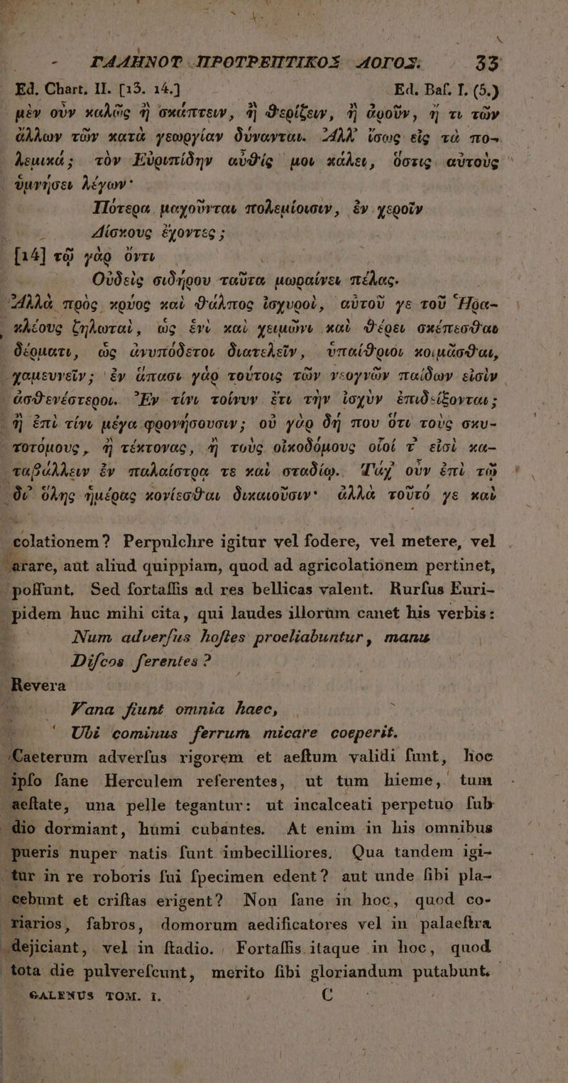 μὲν οὖν καλῶς ἢ σκάπτειν, ἢ ϑερίζον; ἢ ἀροῦν, d τι τῶν Πύτερα apis πολεμίοισιν, ἔν. χεροῖν b «Πσκοὺς ἔχοντξ n4] τῷ γὰρ ὄντι RN Οὐδεὶς σιδήρου ταῦτα μωραίνει πέλας. 39 * 1 f ' r ΕἾ Y E c ^ C. L ᾿“λλὰ πρὸς κρύος xo) ϑάλπος ἰσχυροὶ, αὐτοῦ ys τοῦ Hoc- δέρματν, ὡς ἀνυπόδετοι διατελεῖν, ὑπαίϑριοι κοιμᾶσαι, 1l, ἢ éni τίνι μέγα φρονήσουσιν; ; οὐ γὰρ δή που ὅτι τοὺς σκυ- ᾿χοτόμους, ἢ τέκτονας, ἢ τοὺς οἰκοδόμους οἷοί v εἰσὶ xa- ταβάλλειν. ἐν παλαίστρᾳ vs καὶ σταδίῳ. Wy οὖν ἐπὶ τῷ δι ὅλης ἡμέρας κονίεσϑαι δικαιοῦσιν' ἀλλὰ τοῦτό γε καὺ φοϊατίοποπι ? Perpulchre igitur γ6] fodere, vel metere, vel /arare, aut aliud quippiam, quod ad agricolationem pertinet, ;polfunt. Sed fortaffis ad res bellicas valent. Rurfus Euri- . pidem huc mihi cita, qui laudes illorüm canet his verbis : Num adverfus hofles proeliabuntur, manu m Vana fiunt omnia haec, Ubi cominus ferrum! micare coeperit. JApfo fane Herculem referentes, ut tum hieme, tum pueris nuper matis funt imbecilliores, Qua tandem igi- ,tür in re roboris fui fpecimen edent ? aut unde fibi pla- ebunt et criflas erigent? Non fane in hoc, quod co- riarios, fabros, domorum aedificatores vel in palaeftra /€ALENUS TOM. b — j C
