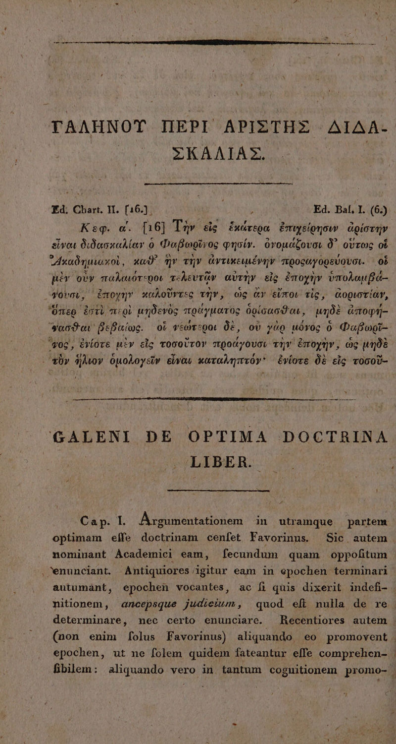 τ΄. 9: ΣΚΑΛΙΑΣ, Ed. Chart. V. [16.). LUE Ed. Bal. I. (6.) Κεφ. α΄. [16] Τὴν εἰς ἑκάτερα ἐπιχείρησιν ἀρίστην. εἶναι διδασκαλίαν 0 Φαβωρῖν oe φησίν. ὀνομάζουσι δ᾽ οὕτως οὗ ᾿Ἀκαδημιαχοὶ, καϑ' ἣν τὴν ἀντικειμένην προφαγορεύουσι. οὗ μὲν οὖν παλαιότεροι τελευτὴν αὐτὴν εἰς ἐπύχὴν ὑπολαμβά.- γουσυ, ἐποχὴν καλοῦντες τὴν, ὡς ἂν εἴποι τὶς, ἀοριστίαν, ὕπερ ἐστὶ περὶ μηδενὸς πράγματος δρίσασϑαι, μηδὲ ἀποφή- φάσθαι, βεβαί Ὡς. οὗ φψεώτεροι δὲ, οὐ γὰρ μῦγος ὃ Φαβωρῖ- vog, ἐνίοτε μὲν εἷς τοσοῦτον προάγουσι τὴν ἐποχὴν, ὡς μηδὲ - D —— GALENI. DE OPTIMA DOCTRINA LIBER. Cap. I. Argumentationem in utramque partem optimam elfe doctrinam cenfet Favorinus. Sic autem nomiuant Academici eam, fecundum quam oppofitum autumant, epochen vocantes, ac fi quis dixerit indefi- nitionem, ancepsque judicium, quod eft nula de re determinare, nec certo enunciare. Recentiores autem | (non enim folus Favorinus) aliquando eo promovent . epochen, ut ne folem quidem fateantur effe comprehen- | fibilem: aliquando vero id tantum coguitionem promo- 3 ri E * c
