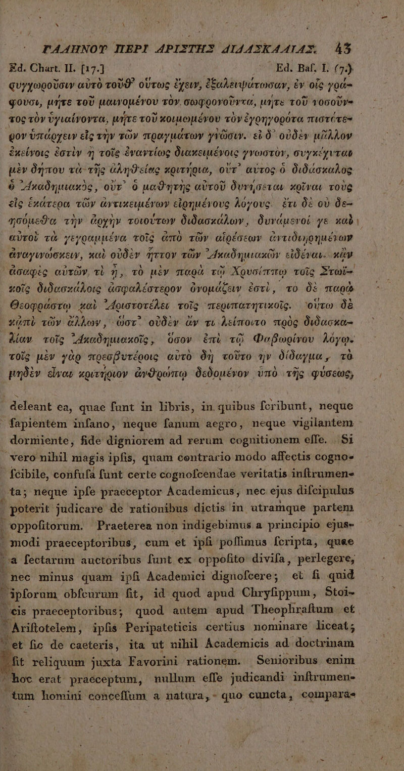 FAAHNOT ΠΕΡῚ APISTHS “14 4ΣΚ4ΑΙΑ͂ΣΣ ἀ Ed. Chart. II. (17.] | | ^ Ed. Baf, I. (7). φυγχωροῦσιν αὐτὸ τοῦϑ᾽ οὕτως ἔχειν, ἐξαλειψάτωσαν, ἐν οἷς γρά- qvos, μήτε τοῦ μαυνομένου τὸν, σωφρονοῦντα, μήτε τοῦ τοσοῦν- τος τὸν ὑγιαίνοντα, μήτε τοῦ κοιμωμένου τὸν ἐγρηγορότα πιστότϑε gov ὑπάρχειν εἰς τὴν τῶν πραγμάτων γγῶσιν. εἰ δ᾽ οὐδὲν μᾶλλον ἐκείγοις ἐστὶν ἢ τοῖς ἐναντίως διακειμένοις γνωστὸν, συγκέχυταν μὲν δήπου τὰ τῆς ἀληϑείας κριτήρια, οὔτ᾽ αὐτος ὃ διδάσκαλος ὁ ᾿“καδημιακὸς, ovv. 0 μαϑητὴς αὐτοῦ δυνήσεταν κρῖναι τοὺς εἷς ἑκάτερα τῶν ἀντικειμένων εἰρημένους λύγους. ἔτι δὲ ov Oe ησύμεϑα τὴν ἀρχὴν τοιούτων διδασκάλων, δυνάμενοί ys xol αὐτοὶ τὰ γεγραμμένα, τοῖς ἀπὸ τῶν αἱρέσεων ἀντιδιῃρημένων ἀναγινώσκειν, καὶ οὐδὲν ἧττον τῶν ᾿Ἵκαδημιακῶν εἰδέναν.. κἂν ἀσαφὲς αὐτῶν, τὶ ἡ, τὸ μὲν παρὰ τῷ Χρυσίπιπῳ τοῖς Στωΐ- xoig διδασκάλοις ἀσφαλέστερον ὀνομάζειν ἐστὶ, τὸ δὲ παρὼ Θεοφρύστῳ καὶ ᾿Αριστοτέλεν τοῖς “περυπατητικοῖς. οὕτω δὲ xmi τῶν ὄλλων, or. οὐδὲν ἄν τι λείποιτο πρὸς διδασκα- λίαν τοῖς ᾿Ακαδημιακοῖς; ὕσον émi τῷ Φαβωρίνου λόγῳ- τοῖς μὲν γὰρ πρεσβυτέροις. αὐτὸ δὴ τοῦτο ἣν δίδαγμα y τὰ μηδὲν εἶναν κριτήριον ἀνθρώπῳ δεδομένον ὑπὸ τῆς φύσεως, deleant ea, quae funt in libris, in quibus fcribunt, neque  fapientem infano, neque fanum aegro, neque vigilantem - dormiente, fide digniorem ad rerum cognitionem effe. 851 vero nihil magis ipfis, quam centrario modo affectis cogno» fcibile, confufa funt certe cognofcendae veritatis inftrumene ta; neque ipfe praeceptor Ácademicus, nec ejus difeipulus ] . poterit judicare de rationibus dictis in utramque partem | oppofitorum. Praeterea non indigebimus a principio ejus» . modi praeceptoribus, cum et ipfi poffimus fcripta, quae . à fectarum auctoribus funt ex oppofito: divifa, perlegere, 4 nec minus quam ipfi Academici dignofcere; et fi quid ipforum obfcurum t, id quod apud Chryfippum, Stoi- οἷ praeceptoribus; quod autem apud Theophraftum. mE. B iifotelen; ipfis Peripateticis certius nominare liceat; v et fic de caeteris, ita ut nihil Academicis ad doctrinam fit reliquum juxta Favorini rationem. Senioribus enim ^oc erat praéceptum, nullum effe judicandi inftrumen- ^ tum homini conceffum a natüra,- quo cuncta, coimpar&amp;e