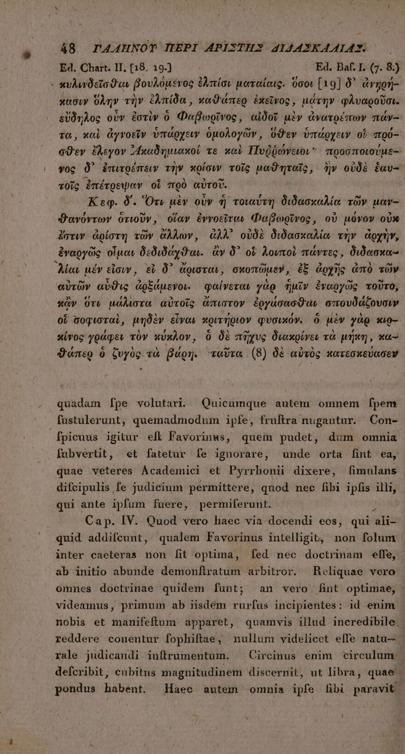 Ed. Chart. II, (18. 19.] Ed. Bat. I. (7. 8.) : κυλιυνδεῖσϑιαι βουλόμδνος ἐλπίσι ματαίαις. ὅσου [19] δ᾽ ᾿ἀνηρή- κασιν ὕλην τὴν ἐλπίδα, καϑάπερ ἐκεῖνος, μάτην φλυαροῦσι. δὔδηλος οὖν ἐστὶν ὁ Φαβωρῖνος, αἰδοῖ μὲν ἀνατρέπων πάν-- τα, καὶ ἀγνοεῖν ὑπάρχειν ὁμολογῶν; ὅϑεν ὑπάρχειν of πρό- σϑὲεν ἔλεγον ᾿Ἵκαδημιακοί τὸ καὺ Πυῤῥώγξιοι προσποιούμε- γος δ᾽ ἐπιτρέπειν τὴν κρίσιν τοῖς phis cus ἣν οὐδὲ éav- τοῖς ἐπέτρεψαν οἵ πρὸ αὐτοῦ. Κεφ. δ΄. Ὅτι μὲν οὖν ἢ τοιαύτη διδασκαλία τῶν μαν-- ϑανόντων ὁτιοῦν, οἵαν ἐνγοεῖτου Φαβωρῖνος, οὐ μόνον οὐκ ἔστιν ἀρίστη τῶν ἄλλων, ἄλλ᾽ οὐδὲ διδασκαλία τὴν ἀρχὴν, ἐναργῶς οἶμαν δεδιδόχϑαι. ἂν δ᾽ οἱ λοιποὶ πάντες, διδασκα- Aat μέν εἶσιν, εὖ δ᾽ ἄρισται, σκοπῶμεν, ἐξ ἀρχὴς ἀπὸ τῶν αὐτῶν αὖϑις ἀρξάμενοι. φαίνεται γὰρ ἡμῖν ἐναργῶς τοῦτο, κἂν Ort μάλιστα αὐτοῖς ἄπιστον ἐργάσασϑαν σπουδάζουσιν ob σοφισταὶ, μηδὲν εἶναι κριτήριον φυσικόν. ὃ μὲν γὰρ xio- κίνος γράφειν τὸν κύκλον, ὃ δὲ πῆχυς διακρίνευ τὰ μήκη, κα- ϑάπερ ὃ ζυγὸς τὰ βάρη. ταῦτα (8) δὲ αὐτὸς κατεσκεύασεν C quadam [fpe volutari. Quicumque autem omnem fpem fustulerunt, quemadmodum ipfe, fruftra nugantur. ' Con- fubvertit, οἱ fatetur Ífe ignorare, unde orta fint ea, qui ante ipfum fuere, permiferunt. 2 Cap. IV. Quod vero haec via docendi eos, qui ali- quid addifcunt, qualem Favorinus intelligit, non folum inter caeteras non [it optima, fed nec doctrinam effe, ab initio abunde demonítratum arbitror. Reliquae vero videamus, primum ab iisdem rurfus incipientes: id enim reddere conentur fophiftae, nullum videlicet effe natu—
