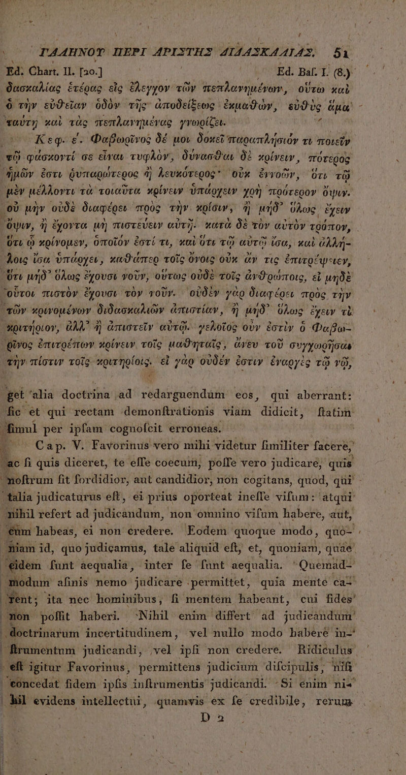 [] ϑυυκάλίὰς ἑτέρας εἷς ἔλεγχον τῶν πεπλοανημένων, οὕτω xci ταύτῃ καὶ τὰς πεπλαγημένας γνωρίζει. Keg ε΄. Φαβωρῖνος δέ μον δοκεῖ παραπλήσιόν tL ποιεῖν τῷ φάσχοντί os εἶναι. τυφλὸν, δύνασϑαν δὲ χρίνειν, πότερος, ἡμῶν ἐστι δυπαρώτερος 4j Aevitóregog οὐκ ξιγοῶν, ὅτι τῷ μὲν μέλλοντι τὰ τοιαῦτα χρίνευν ὑπάρχειν χοὴ πρότερον ὄψιν. οὗ μὴν οὐδὲ διαφέρϑι πρὸς τὴν. κρίσιν; ῆ) pro ὕλως͵ ἔχειν Ort ᾧ χρίνομεν, ὑποῖόν ἐστί τι, καὶ ὅτε τῷ αὐτῷ ἴσα, καὶ ἀλλή- Qivoc ἐπιτοέπον κρίγευν τοῖς μα θυ ἘΠῚ (AU TOU συγ χ νῆσον DI h noftrum fit fordidior, aut candidior, non cogitans, quod, qur |. idem. funt aequalia, inter fe [funt aequalia. Quemad- | modum afinis nemo judicare . permittet , quia mente ca- |! Éirumentum judicandi, ,vel ipfi non credere. Ridiculus. eft igitur Favorinus, permittens judicium difcipulis, nif hil evidens intellectui, quamvis ex fe credibile, rerum 3 E [4