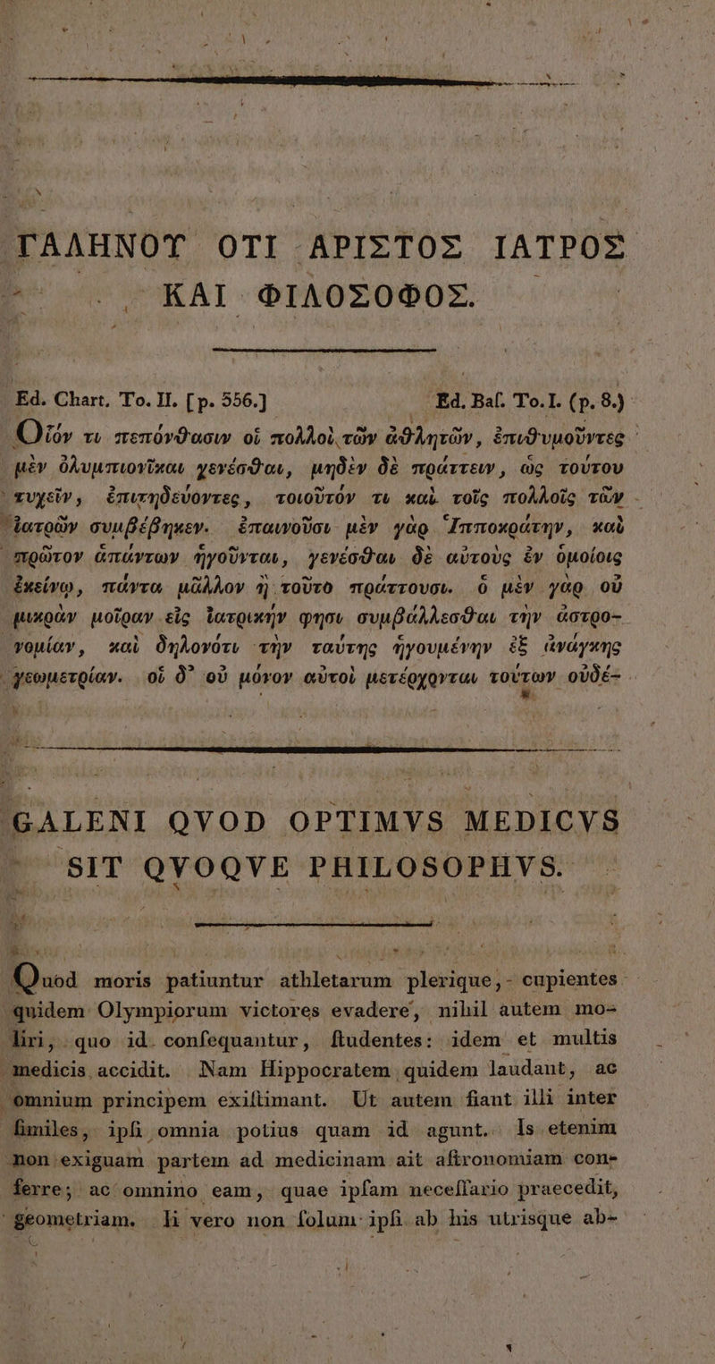 TAAHNOT OTI APIXTOZ ΙΑΤΡΟΣ. ΚΑΙ. ΦΙΛΌΣΟΦΟΣ. EN Ed. Chart, Το. II. [ p. 556.) | τὰ Βαί. Το. ]. (p. 8.) ΓΟ lov τι πεπόνϑασιν oi πολλοὶ. τῶν ἀϑλητῶν, ἐπυϑυμοῦντες ἰ μὲν ὀλυμπιονῦκαν γενέσϑαν, μηδὲν δὲ πράττειν, ὡς τούτου ᾿ χυχεῖν, ἐπιτηδεύοντες, τοιοῦτόν τὸ καὶ τοῖς πολλοῖς τῶν - Δατρῶν συμβέβηκεν. ἐπαινοῦσι μὲν γὰρ Ἱπποκράτην, καὺ πρῶτον ἁπάντων ἡγοῦνται, γενέσϑαν δὲ αὐτοὺς ἐν ὁμοίοις ἐκείνῳ, πάντα μᾶλλον ἢ. τοῦτο πράττουσι. ὃ μὲν γὰρ οὗ μικρὰν μοῖραν εἷς ἰατρικήν φησι συμβάλλεσϑαι τὴν ἀστρο- γψομίαν, καὶ δηλονότι τὴν ταύτης ἡγουμένην ἐξ ἀγάγκης γεωμετρίαν. οὗ δ᾽ οὐ μόγον αὐτοὶ μετέρχρονταν τούτων οὐδέ: . 'GALENI QYOD OPTIMYS MEDICYS Ü SIT NP hse dla PHILOSOPHYS. i dator | — Quoa moris patiuntur athletarum plerique,- cupientes ^quidem: Olympiorum victores evadere, nihil autem mo- liri; quo. id. confequantur, [tudentes: idem et multis medicis accidit. Nam Hippocratem quidem laudant, ac emnium principem exiftimant. Ut autem fiaut illi inter finiles, ipli, omnia potius quam id agunt. ls etenim mon exiguam partem ad medicinam ait aftronomiam cons ferre; ac omnino eam, quae ipfam nece[lario praecedit, 'geometriam. [ἃ vero non folum: ipfi. ab his utrisque ab- - ( , , ᾿  LI à N h ἢ (|